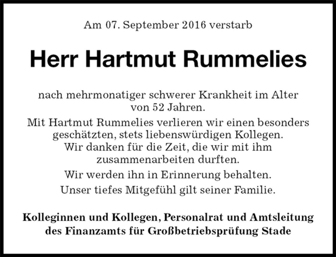 <p>Am 07. September 2016 verstarb<br />Herr Hartmut Rummelies<br />nach mehrmonatiger schwerer Krankheit im Alter<br />von 52 Jahren.<br />Mit Hartmut Rummelies verlieren wir einen besonders geschätzten, stets liebenswürdigen Kollegen.<br />Wir danken für die Zeit, die wir mit ihm<br />zusammenarbeiten durften.<br />Wir werden ihn in Erinnerung behalten.<br />Unser tiefes Mitgefühl gilt seiner Familie.<br />Kolleginnen und Kollegen, Personalrat und Amtsleitung<br />des Finanzamts für Großbetriebsprüfung Stade</p>