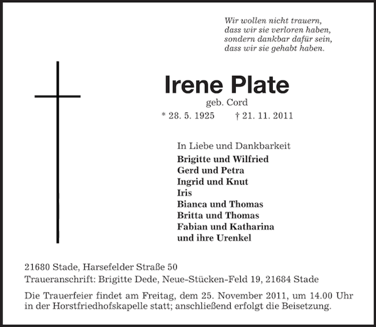 <p>Wir wollen nicht trauern,<br />dass wir sie verloren haben,<br />sondern dankbar dafür sein,<br />dass wir sie gehabt haben.<br />Irene Plate<br />geb. Cord<br />* 28. 5. 1925 † 21. 11. 2011<br />In Liebe und Dankbarkeit<br />Brigitte und Wilfried<br />Gerd und Petra<br />Ingrid und Knut<br />Iris<br />Bianca und Thomas<br />Britta und Thomas<br />Fabian und Katharina<br />und ihre Urenkel<br />21680 Stade, Harsefelder Straße 50<br />Traueranschrift: Brigitte Dede, Neue-Stücken-Feld 19, 21684 Stade<br />Die Trauerfeier findet am Freitag, dem 25. November 2011, um 14.00 Uhr in der Horstfriedhofskapelle statt; anschließend erfolgt die Beisetzung.</p>