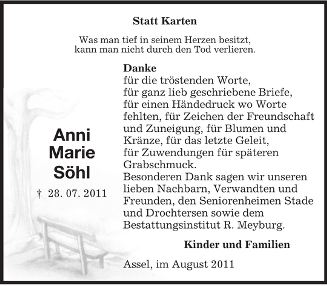 <p>Anni<br />Marie<br />Söhl<br />† 28. 07. 2011<br />Statt Karten<br />Was man tief in seinem Herzen besitzt,<br />kann man nicht durch den Tod verlieren.<br />Danke<br />für die tröstenden Worte,<br />für ganz lieb geschriebene Briefe,<br />für einen Händedruck wo Worte<br />fehlten, für Zeichen der Freundschaft und Zuneigung, für Blumen und<br />Kränze, für das letzte Geleit,<br />für Zuwendungen für späteren<br />Grabschmuck.<br />Besonderen Dank sagen wir unseren<br />lieben Nachbarn, Verwandten und<br />Freunden, den Seniorenheimen Stade<br />und Drochtersen sowie dem<br />Bestattungsinstitut R. Meyburg.<br />Kinder und Familien<br />Assel, im August 2011</p>