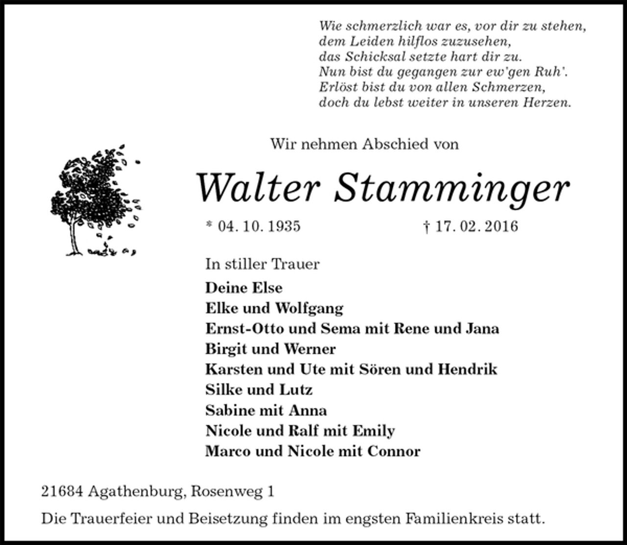 <p>Wie schmerzlich war es, vor dir zu stehen,<br />dem Leiden hilflos zuzusehen,<br />das Schicksal setzte hart dir zu.<br />Nun bist du gegangen zur ew'gen Ruh'.<br />Erlöst bist du von allen Schmerzen,<br />doch du lebst weiter in unseren Herzen.</p>
<p>Wir nehmen Abschied von<br />Walter Stamminger<br />* 04. 10. 1935 † 17. 02. 2016<br />In stiller Trauer<br />Deine Else<br />Elke und Wolfgang<br />Ernst-Otto und Sema mit Rene und Jana<br />Birgit und Werner<br />Karsten und Ute mit Sören und Hendrik<br />Silke und Lutz<br />Sabine mit Anna<br />Nicole und Ralf mit Emily<br />Marco und Nicole mit Connor<br />21684 Agathenburg, Rosenweg 1<br />Die Trauerfeier und Beisetzung finden im engsten Familienkreis statt.</p>