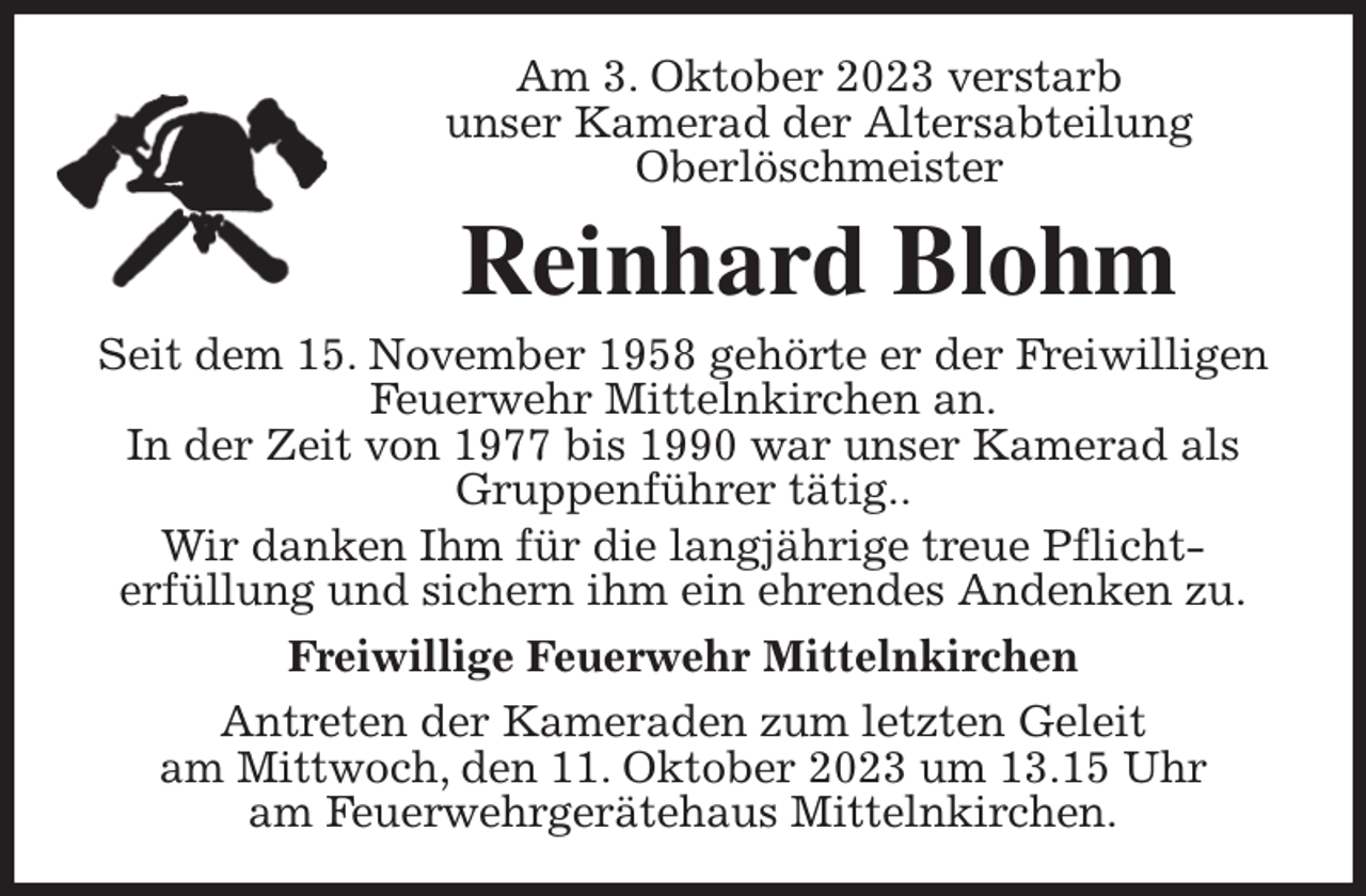 <p>Am 3. Oktober 2023 verstarb<br />unser Kamerad der Altersabteilung<br />Oberlöschmeister<br />Reinhard Blohm<br />Seit dem 15. November 1958 gehörte er der Freiwilligen Feuerwehr Mittelnkirchen an.<br />In der Zeit von 1977 bis 1990 war unser Kamerad als Gruppenführer tätig..<br />Wir danken Ihm für die langjährige treue Pflicht-<br />erfüllung und sichern ihm ein ehrendes Andenken zu.<br />Freiwillige Feuerwehr Mittelnkirchen<br />Antreten der Kameraden zum letzten Geleit<br />am Mittwoch, den 11. Oktober 2023 um 13.15 Uhr<br />am Feuerwehrgerätehaus Mittelnkirchen.</p>
