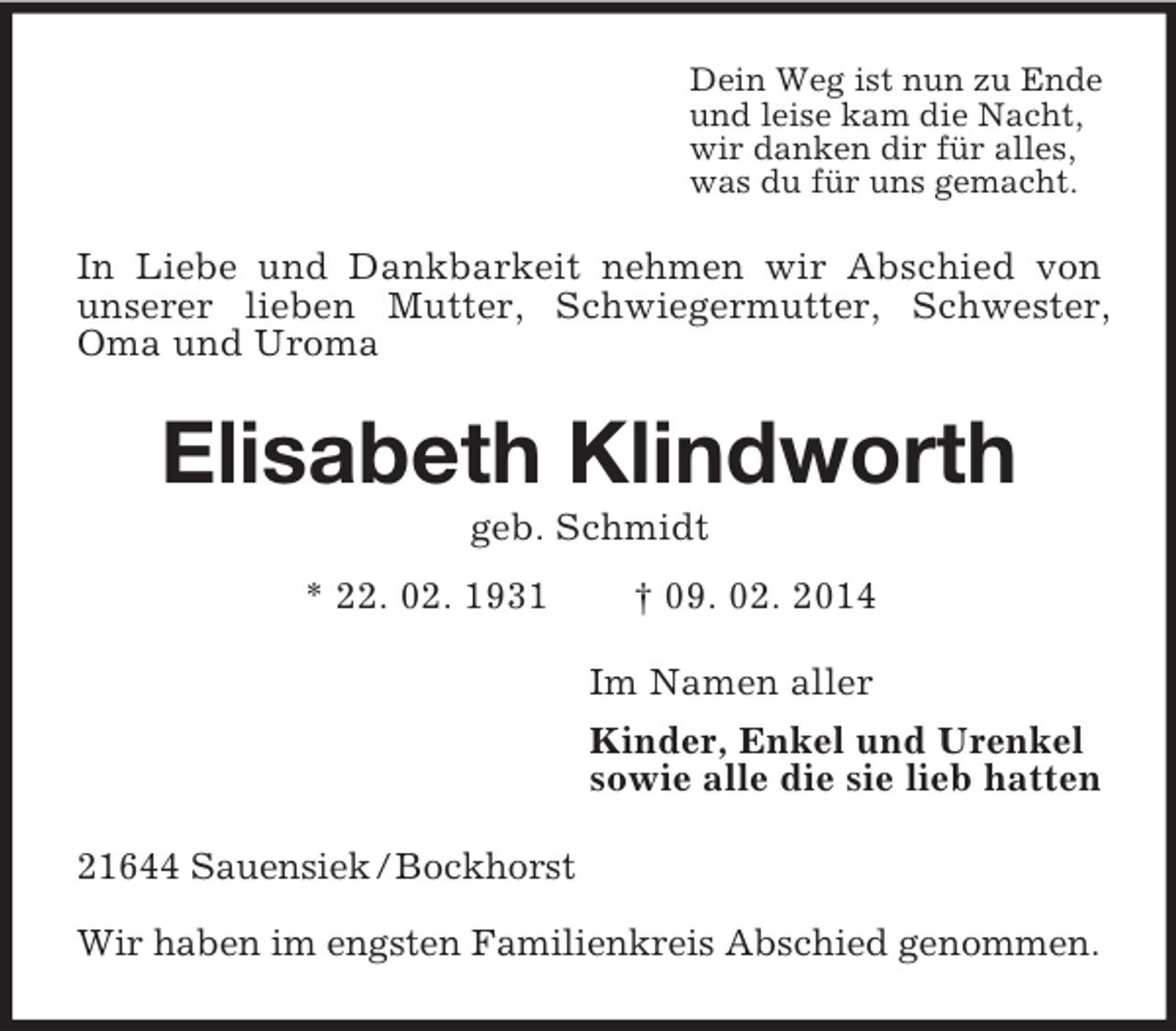 <p>Dein Weg ist nun zu Ende<br />und leise kam die Nacht,<br />wir danken dir für alles,<br />was du für uns gemacht.<br />In Liebe und Dankbarkeit nehmen wir Abschied von unserer lieben Mutter, Schwiegermutter, Schwester, Oma und Uroma<br />Elisabeth Klindworth<br />geb. Schmidt<br />* 22. 02. 1931 † 09. 02. 2014<br />Im Namen aller<br />Kinder, Enkel und Urenkel<br />sowie alle die sie lieb hatten<br />21644 Sauensiek / Bockhorst</p><p>Wir haben im engsten Familienkreis Abschied genommen.</p>