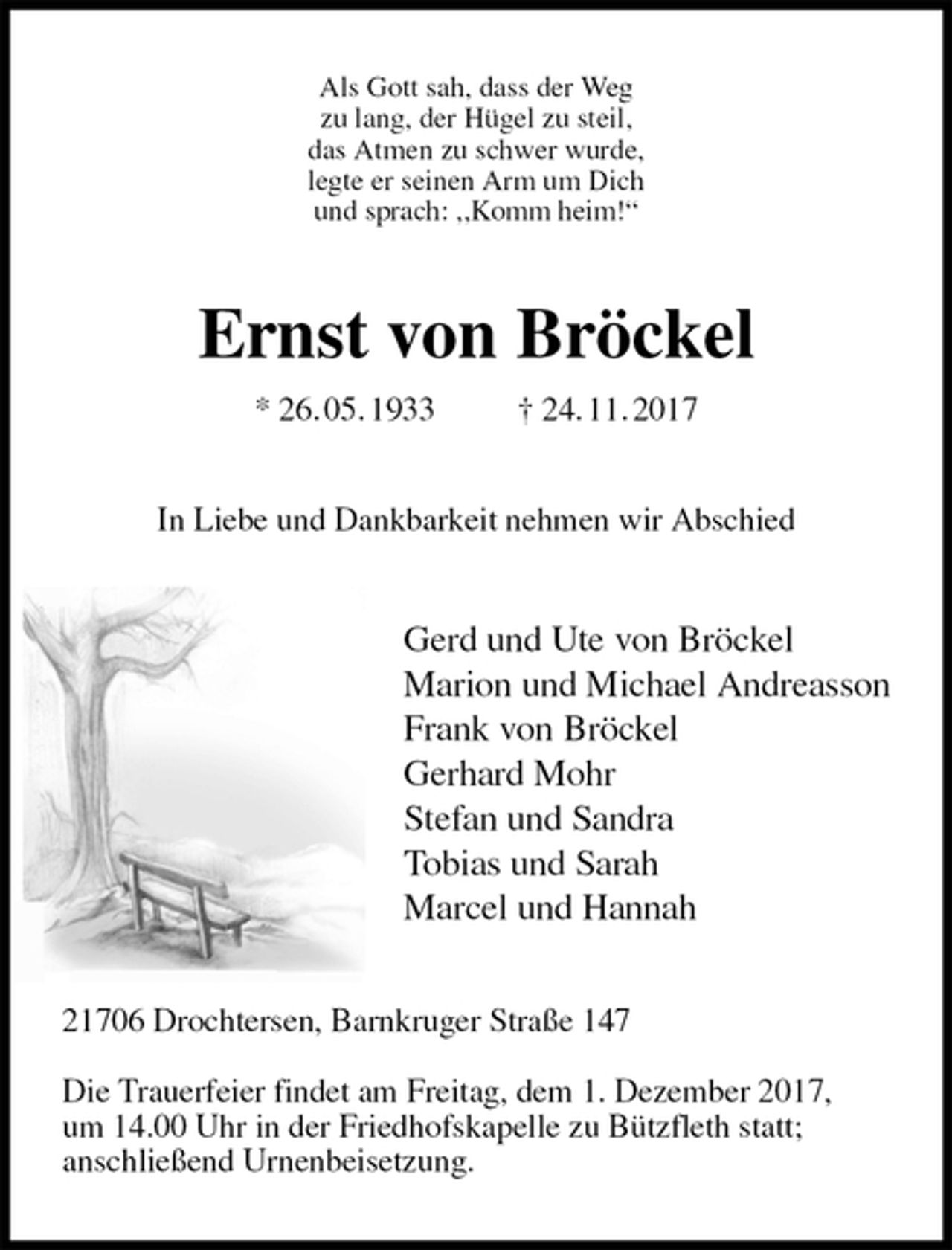 <p>Als Gott sah, dass der Weg<br />zu lang, der Hügel zu steil,<br />das Atmen zu schwer wurde,<br />legte er seinen Arm um Dich<br />und sprach: ,,Komm heim!“<br />Ernst von Bröckel<br />* 26. 05. 1933 † 24. 11. 2017<br />In Liebe und Dankbarkeit nehmen wir Abschied<br />Gerd und Ute von Bröckel<br />Marion und Michael Andreasson<br />Frank von Bröckel<br />Gerhard Mohr<br />Stefan und Sandra<br />Tobias und Sarah<br />Marcel und Hannah<br />21706 Drochtersen, Barnkruger Straße 147</p><p>Die Trauerfeier findet am Freitag, dem 1. Dezember 2017,<br />um 14.00 Uhr in der Friedhofskapelle zu Bützfleth statt;<br />anschließend Urnenbeisetzung.</p>