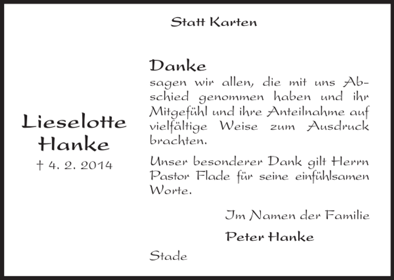 <p>Lieselotte<br />Hanke<br />† 4. 2. 2014<br />Statt Karten<br />Danke<br />sagen wir allen, die mit uns Abschied genommen haben und ihr Mitgefühl und ihre Anteilnahme auf vielfältige Weise zum Ausdruck brachten.<br />Unser besonderer Dank gilt Herrn Pastor Flade für seine einfühlsamen Worte.<br />Im Namen der Familie<br />Peter Hanke<br />Stade</p>