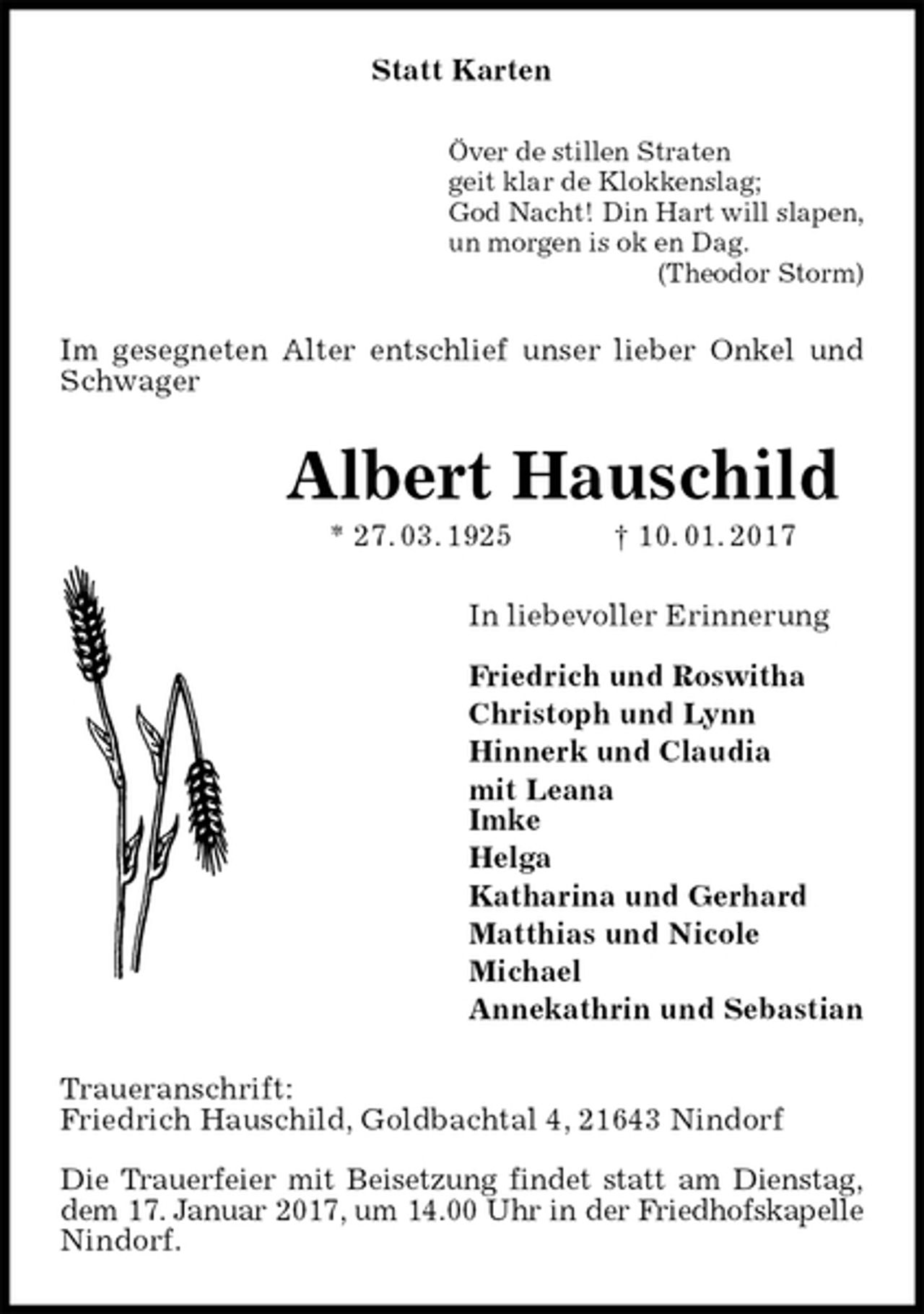 <p>Statt Karten<br />Över de stillen Straten<br />geit klar de Klokkenslag;<br />God Nacht! Din Hart will slapen,<br />un morgen is ok en Dag.<br />(Theodor Storm)<br />Im gesegneten Alter entschlief unser lieber Onkel und Schwager<br />Albert Hauschild<br />* 27. 03. 1925 † 10. 01. 2017<br />In liebevoller Erinnerung</p><p>Friedrich und Roswitha<br />Christoph und Lynn<br />Hinnerk und Claudia<br />mit Leana<br />Imke<br />Helga<br />Katharina und Gerhard<br />Matthias und Nicole<br />Michael<br />Annekathrin und Sebastian<br />Traueranschrift:<br />Friedrich Hauschild, Goldbachtal 4, 21643 Nindorf</p><p>Die Trauerfeier mit Beisetzung findet statt am Dienstag,<br />dem 17. Januar 2017, um 14.00 Uhr in der Friedhofskapelle<br />Nindorf.</p>