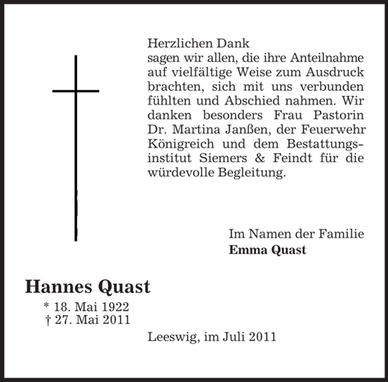 <p>Herzlichen Dank<br />sagen wir allen, die ihre Anteilnahme<br />auf vielfältige Weise zum Ausdruck<br />brachten, sich mit uns verbunden<br />fühlten und Abschied nahmen. Wir<br />danken besonders Frau Pastorin<br />Dr. Martina Janßen, der Feuerwehr<br />Königreich und dem Bestattungsinstitut Siemers &amp; Feindt für die<br />würdevolle Begleitung.</p><p>Im Namen der Familie<br />Emma Quast</p><p>Hannes Quast<br />* 18. Mai 1922<br />† 27. Mai 2011<br />Leeswig, im Juli 2011</p>