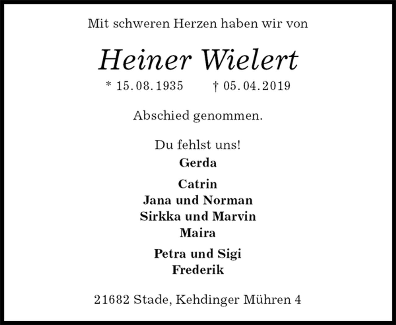 <p>Mit schweren Herzen haben wir von<br />Heiner Wielert<br />* 15. 08. 1935 † 05. 04. 2019<br />Abschied genommen.<br />Du fehlst uns!<br />Gerda<br />Catrin<br />Jana und Norman<br />Sirkka und Marvin<br />Maira<br />Petra und Sigi<br />Frederik<br />21682 Stade, Kehdinger Mühren 4</p>
