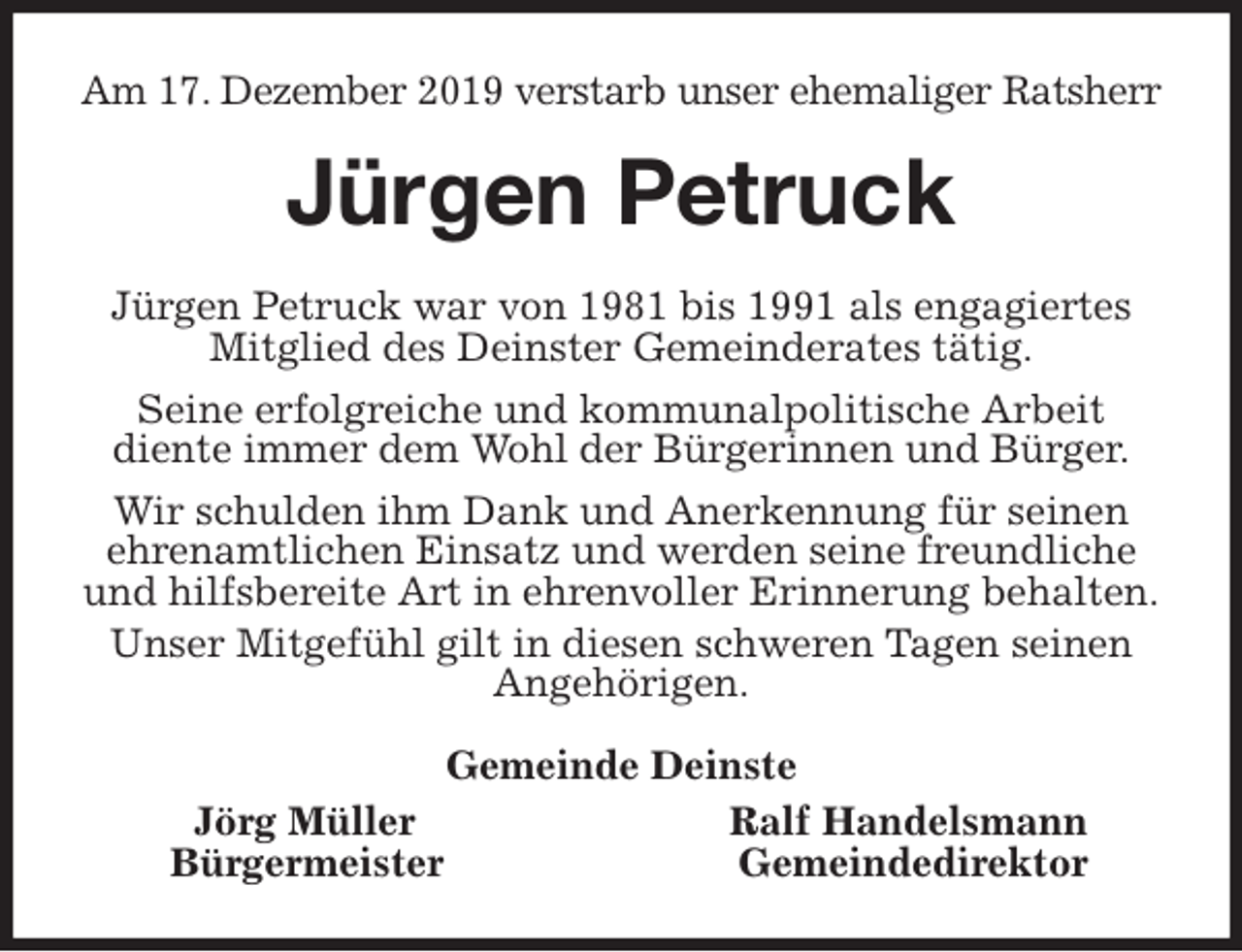 <p>Am 17. Dezember 2019 verstarb unser ehemaliger Ratsherr<br />Jürgen Petruck<br />Jürgen Petruck war von 1981 bis 1991 als engagiertes Mitglied des Deinster Gemeinderates tätig.<br />Seine erfolgreiche und kommunalpolitische Arbeit<br />diente immer dem Wohl der Bürgerinnen und Bürger.<br />Wir schulden ihm Dank und Anerkennung für seinen ehrenamtlichen Einsatz und werden seine freundliche und hilfsbereite Art in ehrenvoller Erinnerung behalten.<br />Unser Mitgefühl gilt in diesen schweren Tagen seinen Angehörigen.<br />Gemeinde Deinste<br />Jörg Müller Ralf Handelsmann<br />Bürgermeister Gemeindedirektor</p>
