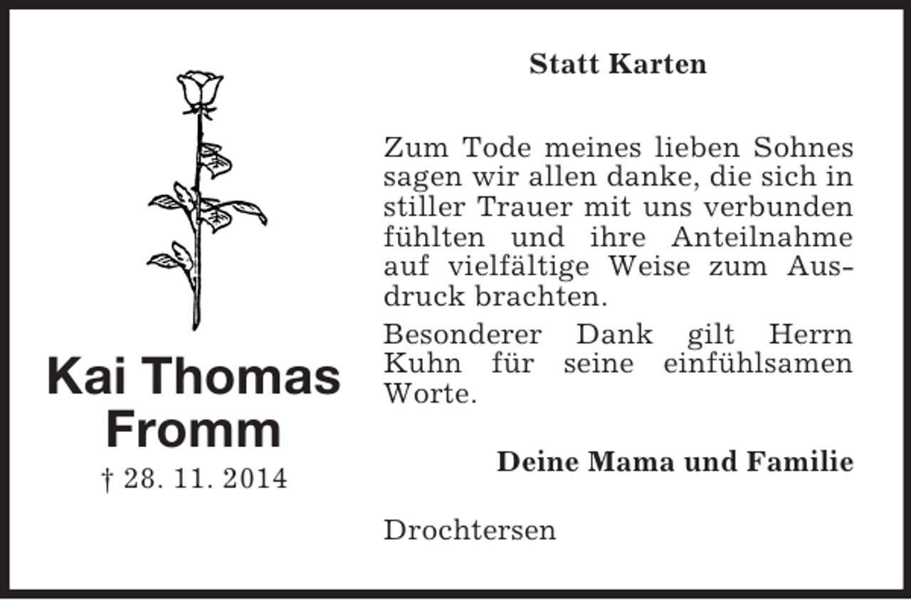 <p>Kai Thomas<br />Fromm<br />† 28. 11. 2014<br />Statt Karten<br />Zum Tode meines lieben Sohnes sagen wir allen danke, die sich in stiller Trauer mit uns verbunden fühlten und ihre Anteilnahme auf vielfältige Weise zum Ausdruck brachten.<br />Besonderer Dank gilt Herrn Kuhn für seine einfühlsamen Worte.<br />Deine Mama und Familie<br />Drochtersen</p>