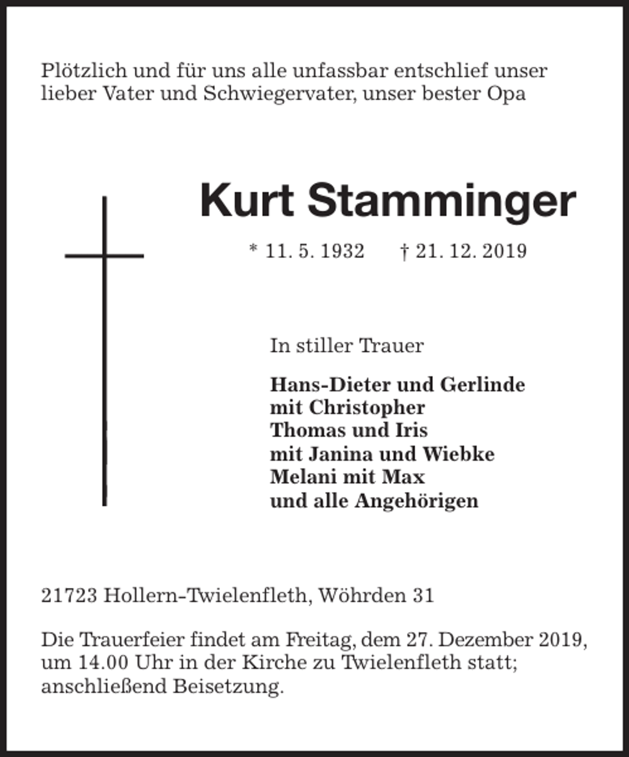<p>Plötzlich und für uns alle unfassbar entschlief unser<br />lieber Vater und Schwiegervater, unser bester Opa<br />Kurt Stamminger<br />* 11. 5. 1932 † 21. 12. 2019<br />In stiller Trauer<br />Hans-Dieter und Gerlinde<br />mit Christopher<br />Thomas und Iris<br />mit Janina und Wiebke<br />Melani mit Max<br />und alle Angehörigen<br />21723 Hollern-Twielenfleth, Wöhrden 31</p>
<p>Die Trauerfeier findet am Freitag, dem 27. Dezember 2019,<br />um 14.00 Uhr in der Kirche zu Twielenfleth statt;<br />anschließend Beisetzung.</p>