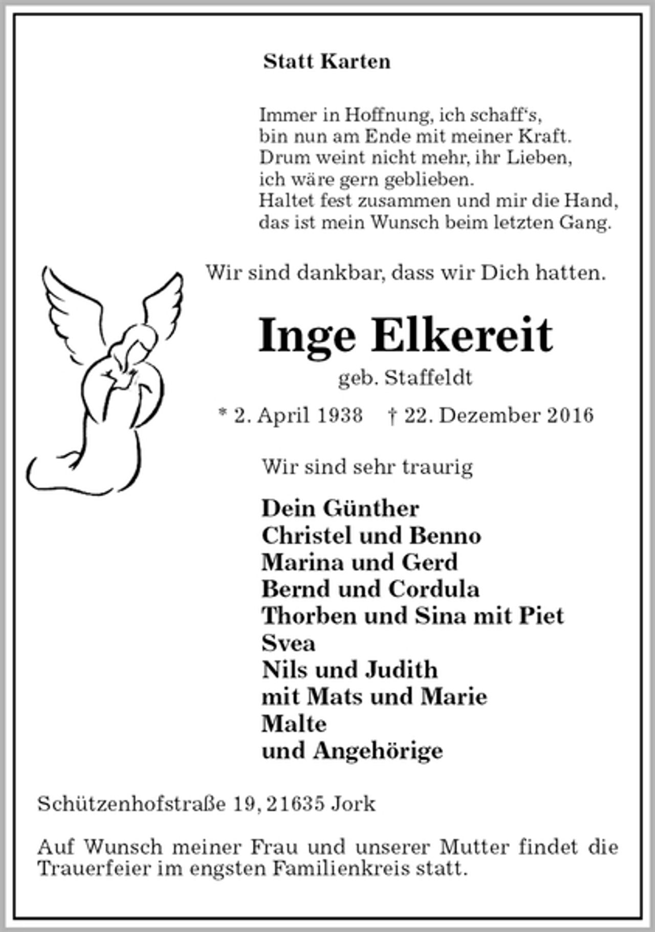 <p>Statt Karten<br />Immer in Hoffnung, ich schaff‘s,<br />bin nun am Ende mit meiner Kraft.<br />Drum weint nicht mehr, ihr Lieben,<br />ich wäre gern geblieben.<br />Haltet fest zusammen und mir die Hand,<br />das ist mein Wunsch beim letzten Gang.<br />Wir sind dankbar, dass wir Dich hatten.<br />Inge Elkereit<br />geb. Staffeldt<br />* 2. April 1938 † 22. Dezember 2016<br />Wir sind sehr traurig<br />Dein Günther<br />Christel und Benno<br />Marina und Gerd<br />Bernd und Cordula<br />Thorben und Sina mit Piet<br />Svea<br />Nils und Judith<br />mit Mats und Marie<br />Malte<br />und Angehörige<br />Schützenhofstraße 19, 21635 Jork</p><p>Auf Wunsch meiner Frau und unserer Mutter findet die Trauerfeier im engsten Familienkreis statt.</p>