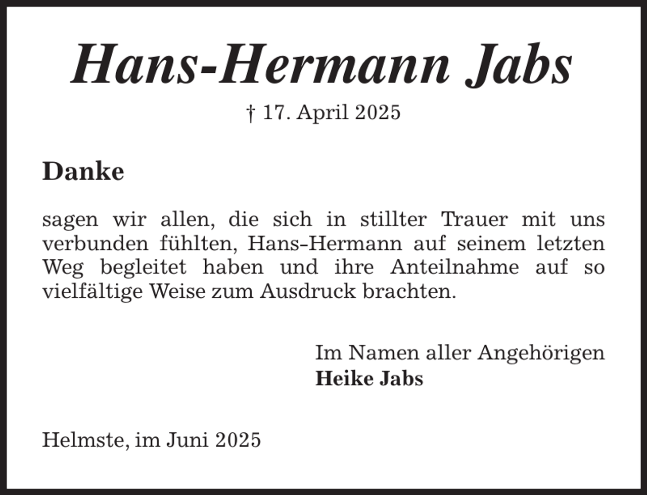 <p>Hans-Hermann Jabs<br />† 17. April 2025<br />Danke</p><p>sagen wir allen, die sich in stillter Trauer mit uns<br />verbunden fühlten, Hans-Hermann auf seinem letzten<br />Weg begleitet haben und ihre Anteilnahme auf so<br />vielfältige Weise zum Ausdruck brachten.<br />Im Namen aller Angehörigen<br />Heike Jabs<br />Helmste, im Juni 2025</p>