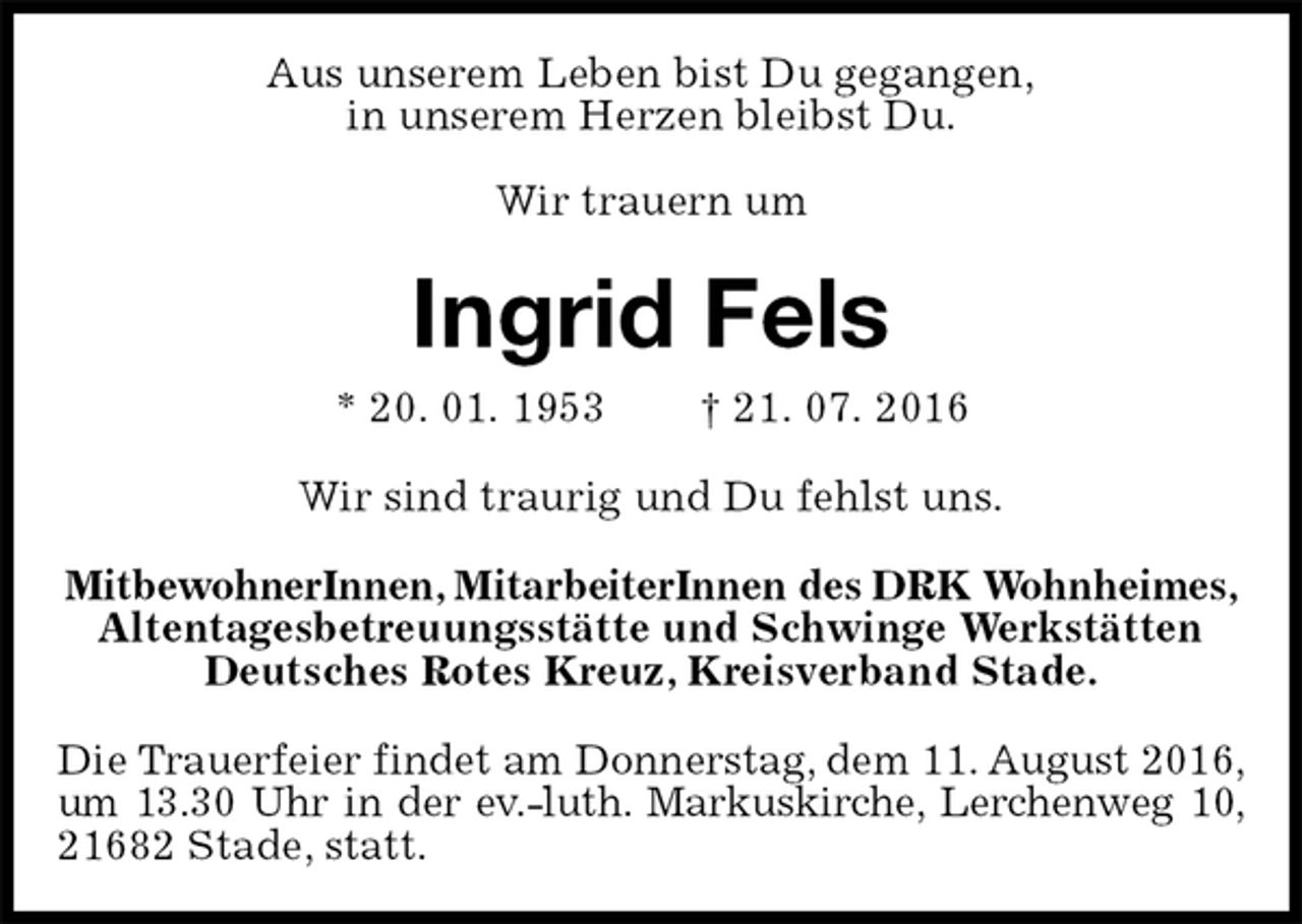 <p>Aus unserem Leben bist Du gegangen,<br />in unserem Herzen bleibst Du.</p><p>Wir trauern um<br />Ingrid Fels<br />* 20. 01. 1953 † 21. 07. 2016<br />Wir sind traurig und Du fehlst uns.<br />MitbewohnerInnen, MitarbeiterInnen des DRK Wohnheimes,<br />Altentagesbetreuungsstätte und Schwinge Werkstätten<br />Deutsches Rotes Kreuz, Kreisverband Stade.<br />Die Trauerfeier findet am Donnerstag, dem 11. August 2016,<br />um 13.30 Uhr in der ev.-luth. Markuskirche, Lerchenweg 10,<br />21682 Stade, statt.</p>