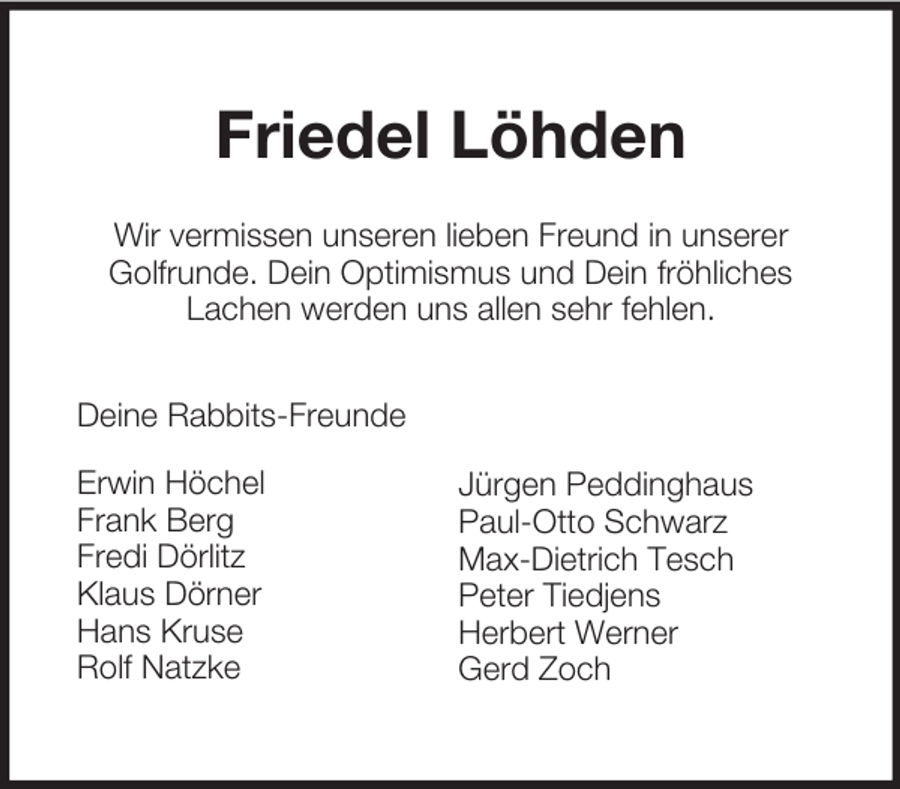 <p>Friedel Löhden<br />Wir vermissen unseren lieben Freund in unserer<br />Golfrunde. Dein Optimismus und Dein fröhliches<br />Lachen werden uns allen sehr fehlen.<br />Deine Rabbits-Freunde<br />Erwin Höchel<br />Frank Berg<br />Fredi Dörlitz<br />Klaus Dörner<br />Hans Kruse<br />Rolf Natzke</p><p>Jürgen Peddinghaus<br />Paul-Otto Schwarz<br />Max-Dietrich Tesch<br />Peter Tiedjens<br />Herbert Werner<br />Gerd Zoch</p>