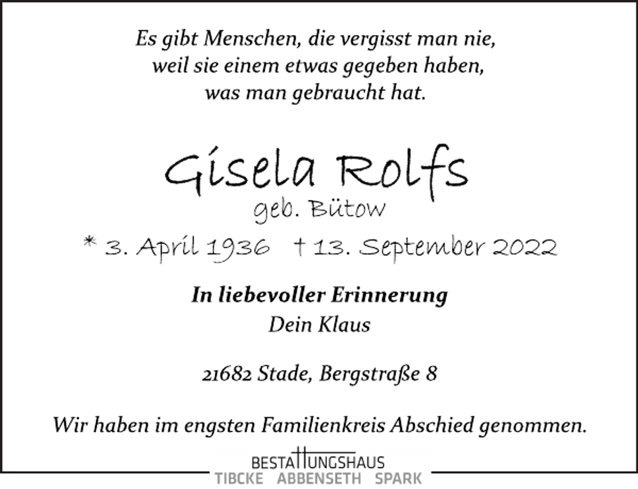 <p>Es gibt Menschen, die vergisst man nie,<br />weil sie einem etwas gegeben haben,<br />was man gebraucht hat.<br />Gisela Rolfs<br />geb. Bütow<br />* 3. April 1936 † 13. September 2022<br />In liebevoller Erinnerung<br />Dein Klaus<br />21682 Stade, Bergstraße 8<br />Wir haben im engsten Familienkreis Abschied genommen.</p>