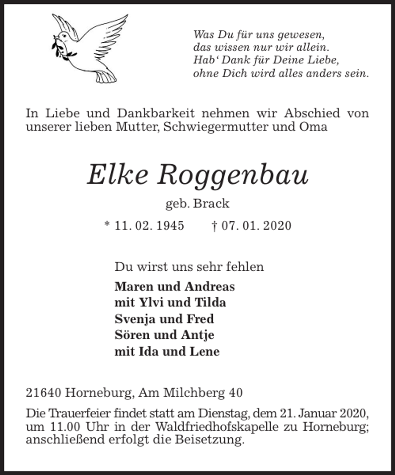 <p>Was Du für uns gewesen,<br />das wissen nur wir allein.<br />Hab‘ Dank für Deine Liebe,<br />ohne Dich wird alles anders sein.<br />In Liebe und Dankbarkeit nehmen wir Abschied von unserer lieben Mutter, Schwiegermutter und Oma<br />Elke Roggenbau<br />geb. Brack<br />* 11. 02. 1945 † 07. 01. 2020<br />Du wirst uns sehr fehlen<br />Maren und Andreas<br />mit Ylvi und Tilda<br />Svenja und Fred<br />Sören und Antje<br />mit Ida und Lene<br />21640 Horneburg, Am Milchberg 40<br />Die Trauerfeier findet statt am Dienstag, dem 21. Januar 2020, um 11.00 Uhr in der Waldfriedhofskapelle zu Horneburg; anschließend erfolgt die Beisetzung.</p>
