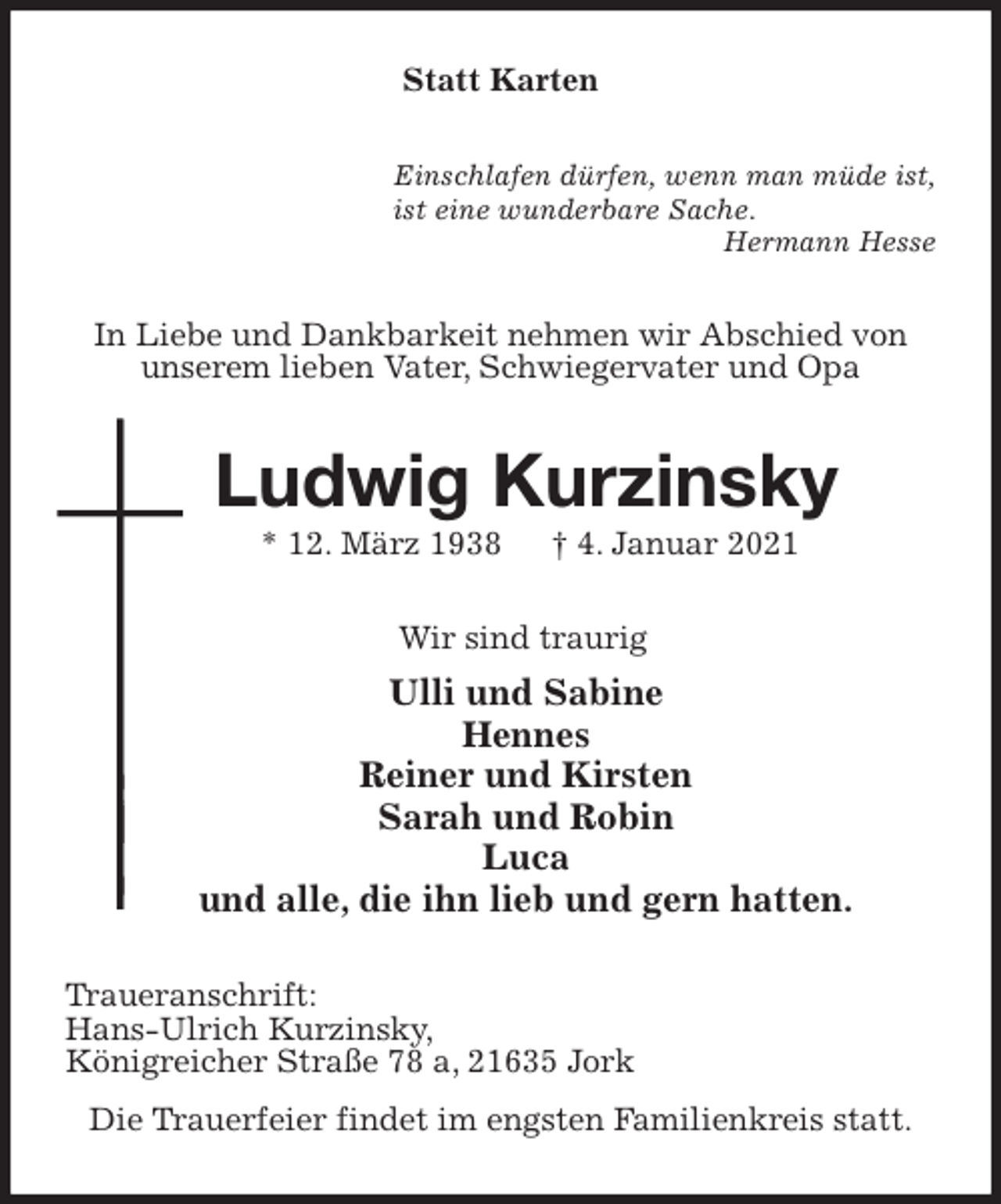 <p>Statt Karten<br />Einschlafen dürfen, wenn man müde ist,<br />ist eine wunderbare Sache.<br />Hermann Hesse<br />In Liebe und Dankbarkeit nehmen wir Abschied von unserem lieben Vater, Schwiegervater und Opa<br />Ludwig Kurzinsky<br />* 12. März 1938 † 4. Januar 2021<br />Wir sind traurig<br />Ulli und Sabine<br />Hennes<br />Reiner und Kirsten<br />Sarah und Robin<br />Luca<br />und alle, die ihn lieb und gern hatten.<br />Traueranschrift:<br />Hans-Ulrich Kurzinsky,<br />Königreicher Straße 78 a, 21635 Jork<br />Die Trauerfeier findet im engsten Familienkreis statt.</p>