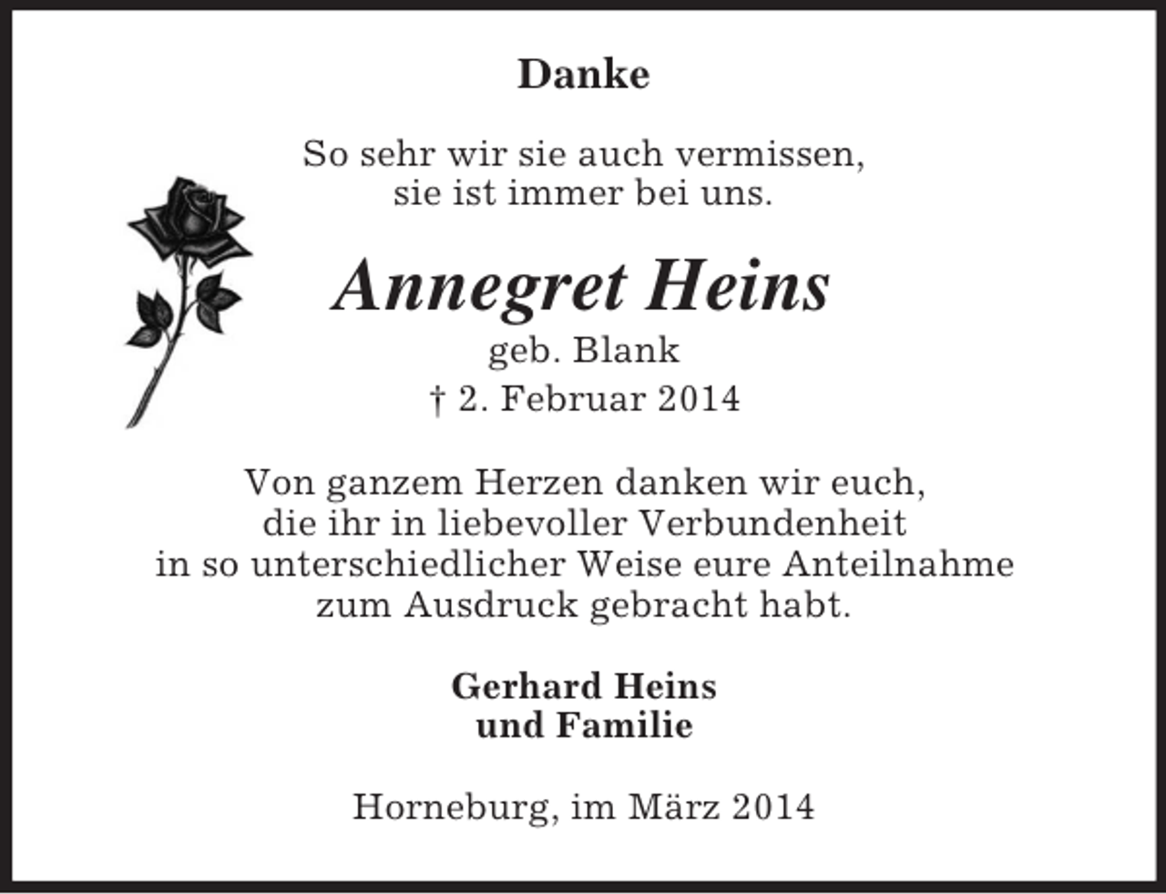 <p>Danke</p><p>So sehr wir sie auch vermissen,<br />sie ist immer bei uns.<br />Annegret Heins<br />geb. Blank<br />† 2. Februar 2014<br />Von ganzem Herzen danken wir euch,<br />die ihr in liebevoller Verbundenheit<br />in so unterschiedlicher Weise eure Anteilnahme<br />zum Ausdruck gebracht habt.<br />Gerhard Heins<br />und Familie<br />Horneburg, im März 2014</p>