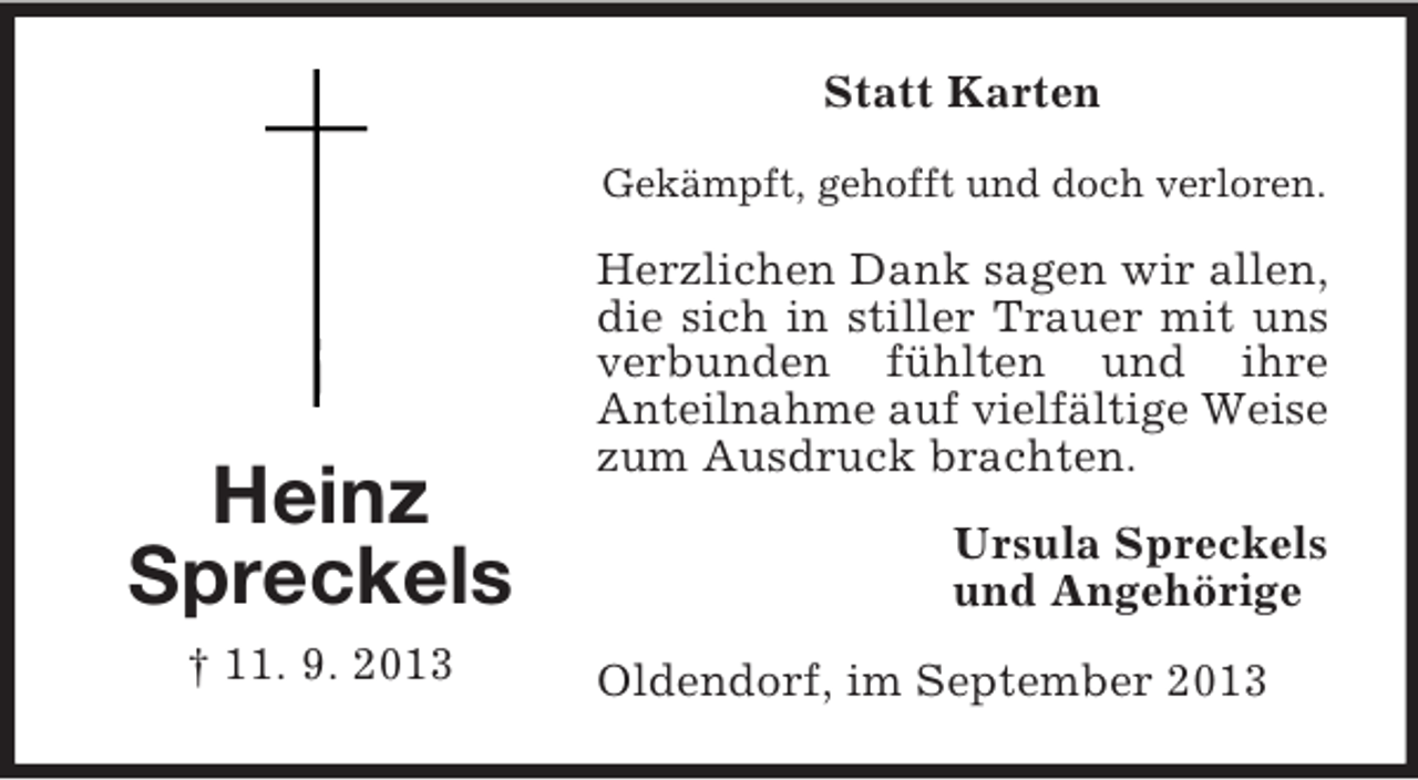 <p>Statt Karten<br />Gekämpft, gehofft und doch verloren.</p><p>Heinz<br />Spreckels<br />† 11. 9. 2013</p><p>Herzlichen Dank sagen wir allen,<br />die sich in stiller Trauer mit uns<br />verbunden fühlten und ihre<br />Anteilnahme auf vielfältige Weise<br />zum Ausdruck brachten.<br />Ursula Spreckels<br />und Angehörige<br />Oldendorf, im September 2013</p>