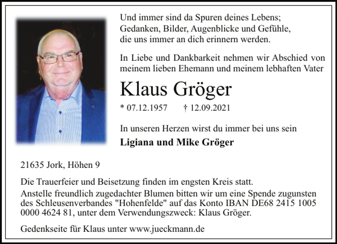 <p>Und immer sind da Spuren deines Lebens;<br />Gedanken, Bilder, Augenblicke und Gefühle,<br />die uns immer an dich erinnern werden.<br />In Liebe und Dankbarkeit nehmen wir Abschied von<br />meinem lieben Ehemann und meinem lebhaften Vater<br />Klaus Gröger<br />* 07.12.1957 † 12.09.2021<br />In unseren Herzen wirst du immer bei uns sein<br />Ligiana und Mike Gröger<br />21635 Jork, Höhen 9<br />Die Trauerfeier und Beisetzung finden im engsten Kreis statt.<br />Anstelle freundlich zugedachter Blumen bitten wir um eine Spende zugunsten<br />des Schleusenverbandes "Hohenfelde" auf das Konto IBAN DE68 2415 1005<br />0000 4624 81, unter dem Verwendungszweck: Klaus Gröger.<br />Gedenkseite für Klaus unter www.jueckmann.de</p>