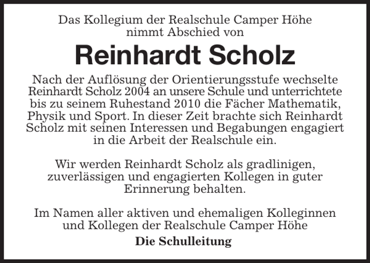 <p>Das Kollegium der Realschule Camper Höhe<br />nimmt Abschied von<br />Reinhardt Scholz<br />Nach der Auflösung der Orientierungsstufe wechselte Reinhardt Scholz 2004 an unsere Schule und unterrichtete bis zu seinem Ruhestand 2010 die Fächer Mathematik, Physik und Sport. In dieser Zeit brachte sich Reinhardt Scholz mit seinen Interessen und Begabungen engagiert in die Arbeit der Realschule ein.</p>
<p>Wir werden Reinhardt Scholz als gradlinigen,<br />zuverlässigen und engagierten Kollegen in guter<br />Erinnerung behalten.</p>
<p>Im Namen aller aktiven und ehemaligen Kolleginnen und Kollegen der Realschule Camper Höhe<br />Die Schulleitung</p>