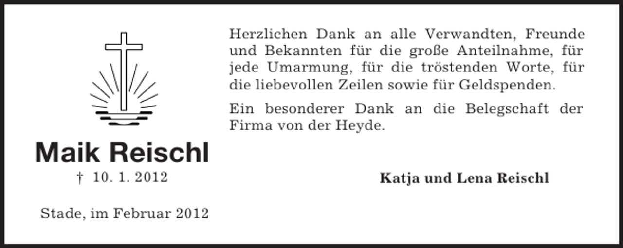 <p>Herzlichen Dank an alle Verwandten, Freunde<br />und Bekannten für die große Anteilnahme, für<br />jede Umarmung, für die tröstenden Worte, für<br />die liebevollen Zeilen sowie für Geldspenden.<br />Ein besonderer Dank an die Belegschaft der<br />Firma von der Heyde.</p><p>Maik Reischl<br />† 10. 1. 2012<br />Stade, im Februar 2012</p><p>Katja und Lena Reischl</p>