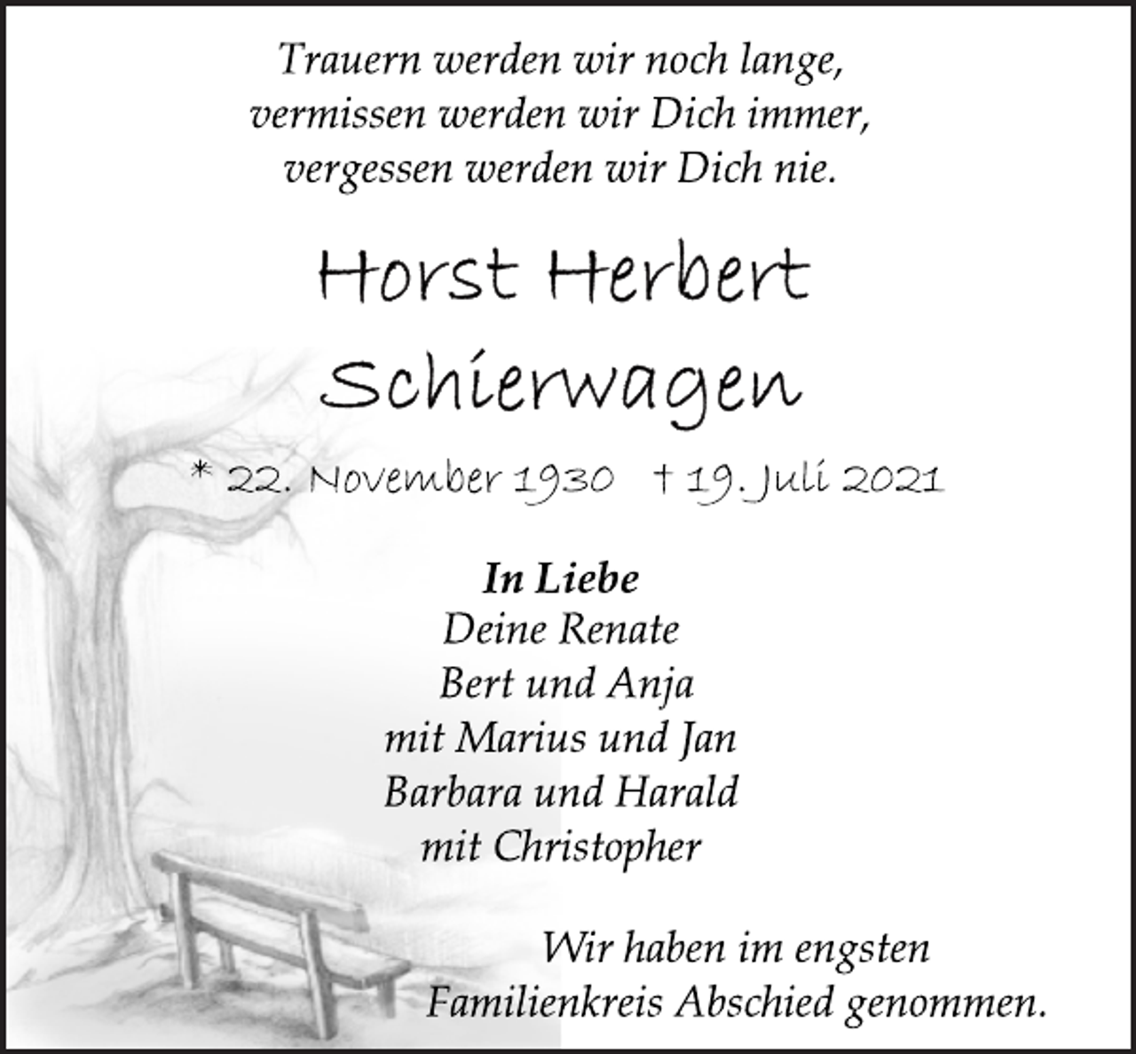 <p>Trauern werden wir noch lange,<br />vermissen werden wir Dich immer,<br />vergessen werden wir Dich nie.<br />Horst Herbert Schierwagen<br />* 22. November 1930 † 19. Juli 2021<br />In Liebe<br />Deine Renate<br />Bert und Anja<br />mit Marius und Jan<br />Barbara und Harald<br />mit Christopher<br />Wir haben im engsten<br />Familienkreis Abschied genommen.</p>