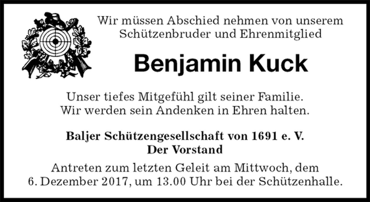 <p>Wir müssen Abschied nehmen von unserem Schützenbruder und Ehrenmitglied<br />Benjamin Kuck<br />Unser tiefes Mitgefühl gilt seiner Familie.<br />Wir werden sein Andenken in Ehren halten.<br />Baljer Schützengesellschaft von 1691 e. V.<br />Der Vorstand<br />Antreten zum letzten Geleit am Mittwoch, dem<br />6. Dezember 2017, um 13.00 Uhr bei der Schützenhalle.</p>