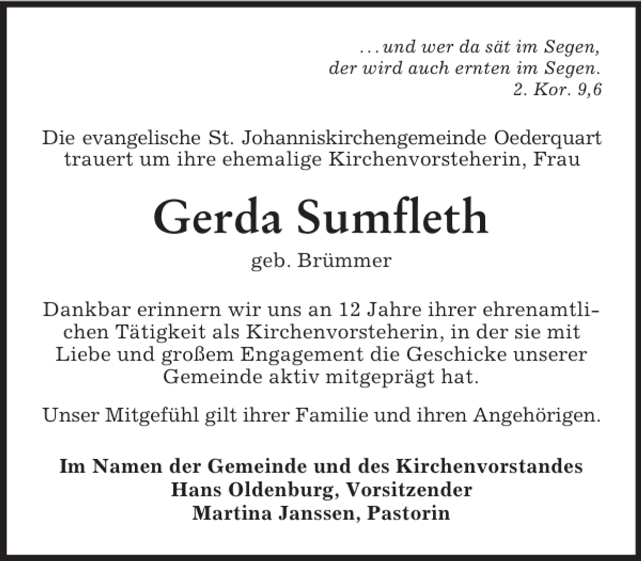 <p>. . . und wer da sät im Segen,<br />der wird auch ernten im Segen.<br />2. Kor. 9,6<br />Die evangelische St. Johanniskirchengemeinde Oederquart<br />trauert um ihre ehemalige Kirchenvorsteherin, Frau<br />Gerda Sumfleth<br />geb. Brümmer<br />Dankbar erinnern wir uns an 12 Jahre ihrer ehrenamtlichen Tätigkeit als Kirchenvorsteherin, in der sie mit Liebe und großem Engagement die Geschicke unserer Gemeinde aktiv mitgeprägt hat.<br />Unser Mitgefühl gilt ihrer Familie und ihren Angehörigen.<br />Im Namen der Gemeinde und des Kirchenvorstandes<br />Hans Oldenburg, Vorsitzender<br />Martina Janssen, Pastorin</p>