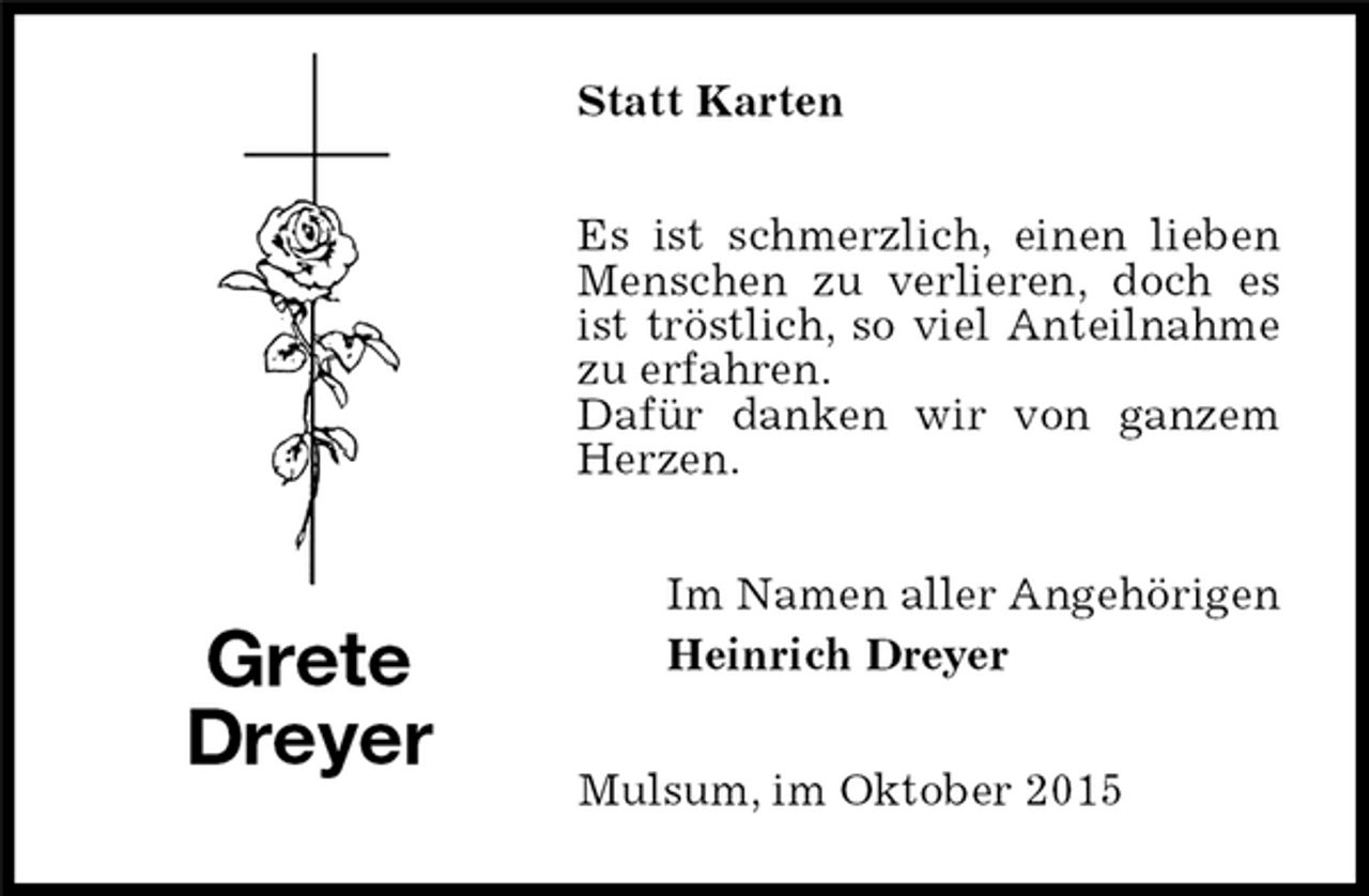 <p>Statt Karten<br />Es ist schmerzlich, einen lieben Menschen zu verlieren, doch es ist tröstlich, so viel Anteilnahme zu erfahren.<br />Dafür danken wir von ganzem Herzen.<br />Im Namen aller Angehörigen<br />Heinrich Dreyer<br />Mulsum, im Oktober 2015<br />Grete<br />Dreyer</p>