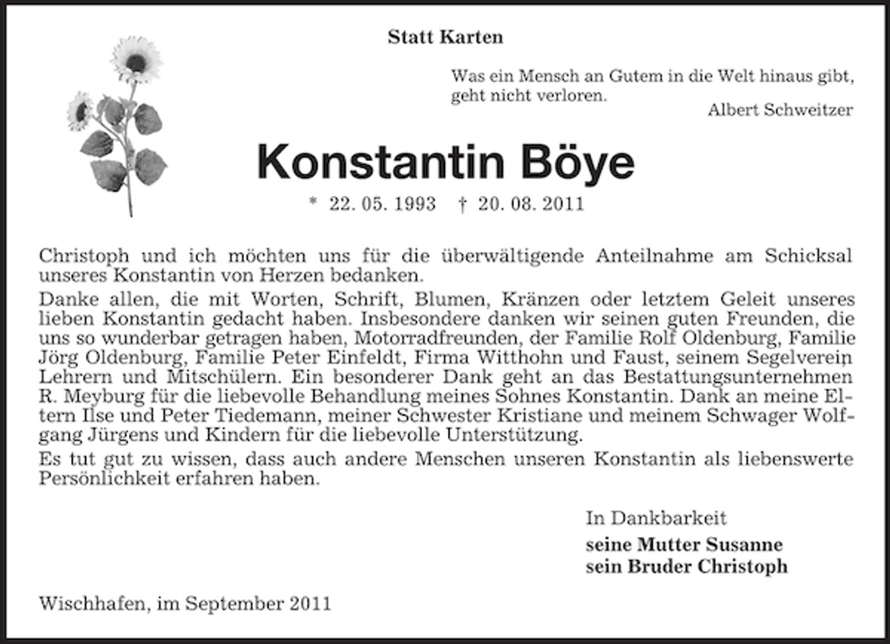<p>Statt Karten<br />Was ein Mensch an Gutem in die Welt hinaus gibt,<br />geht nicht verloren.<br />Albert Schweitzer</p><p>Konstantin Böye<br />* 22. 05. 1993</p><p>† 20. 08. 2011</p><p>Christoph und ich möchten uns für die überwältigende Anteilnahme am Schicksal<br />unseres Konstantin von Herzen bedanken.<br />Danke allen, die mit Worten, Schrift, Blumen, Kränzen oder letztem Geleit unseres<br />lieben Konstantin gedacht haben. Insbesondere danken wir seinen guten Freunden, die<br />uns so wunderbar getragen haben, Motorradfreunden, der Familie Rolf Oldenburg, Familie<br />Jörg Oldenburg, Familie Peter Einfeldt, Firma Witthohn und Faust, seinem Segelverein<br />,<br />Lehrern und Mitschülern. Ein besonderer Dank geht an das Bestattungsunternehmen<br />R. Meyburg für die liebevolle Behandlung meines Sohnes Konstantin. Dank an meine Eltern Ilse und Peter Tiedemann, meiner Schwester Kristiane und meinem Schwager Wolfgang Jürgens und Kindern für die liebevolle Unterstützung.<br />Es tut gut zu wissen, dass auch andere Menschen unseren Konstantin als liebenswerte<br />Persönlichkeit erfahren haben.<br />In Dankbarkeit<br />seine Mutter Susanne<br />sein Bruder Christoph<br />Wischhafen, im September 2011</p>