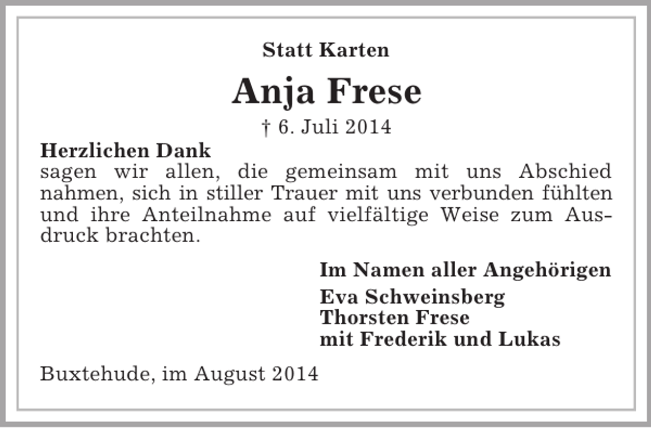 <p>Statt Karten<br />Anja Frese<br />† 6. Juli 2014<br />Herzlichen Dank<br />sagen wir allen, die gemeinsam mit uns Abschied<br />nahmen, sich in stiller Trauer mit uns verbunden fühlten<br />und ihre Anteilnahme auf vielfältige Weise zum Ausdruck brachten.<br />Im Namen aller Angehörigen<br />Eva Schweinsberg<br />Thorsten Frese<br />mit Frederik und Lukas<br />Buxtehude, im August 2014</p>