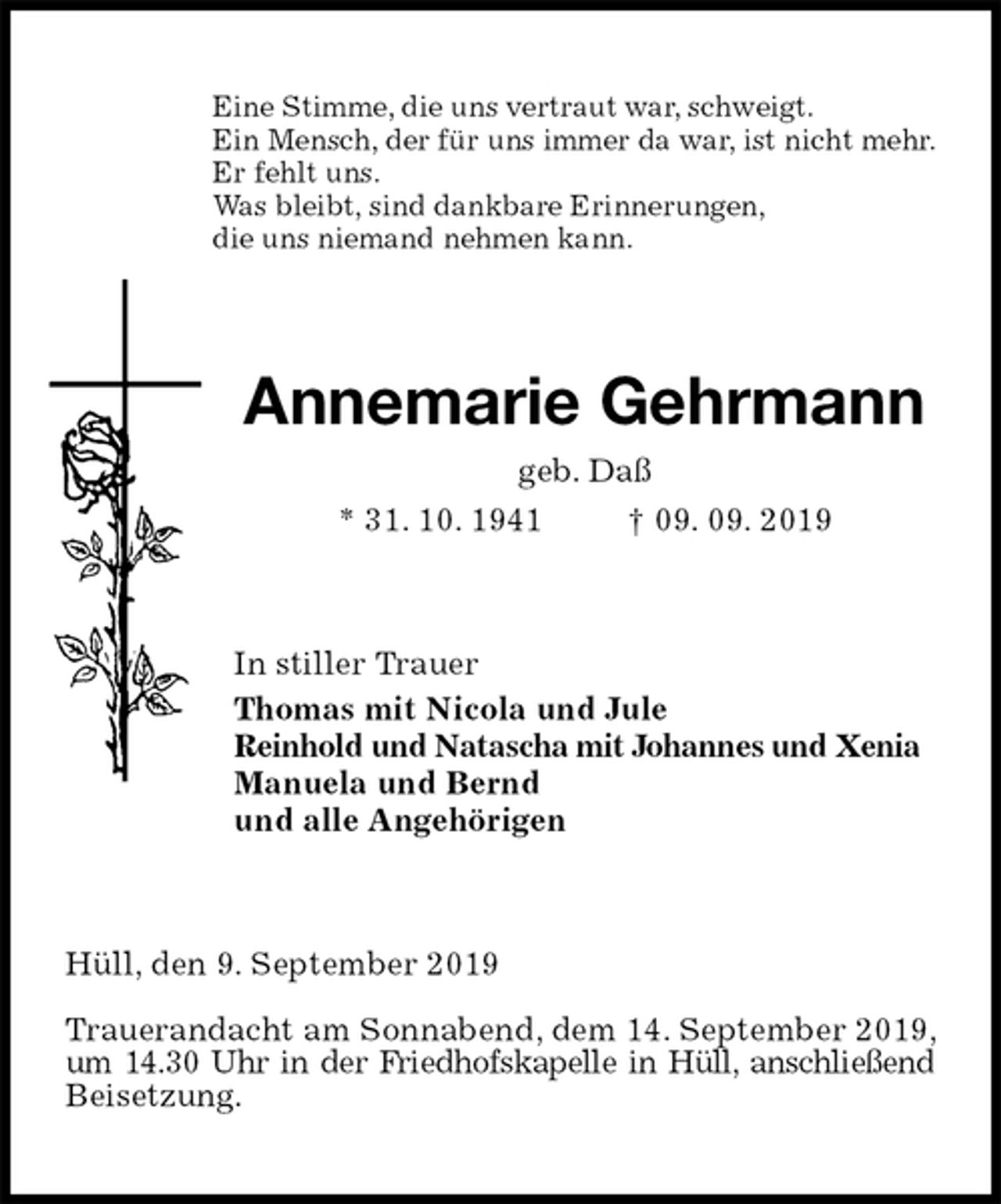 <p>Eine Stimme, die uns vertraut war, schweigt.<br />Ein Mensch, der für uns immer da war, ist nicht mehr.<br />Er fehlt uns.<br />Was bleibt, sind dankbare Erinnerungen,<br />die uns niemand nehmen kann.<br />Annemarie Gehrmann<br />geb. Daß<br />* 31. 10. 1941 † 09. 09. 2019<br />In stiller Trauer<br />Thomas mit Nicola und Jule<br />Reinhold und Natascha mit Johannes und Xenia<br />Manuela und Bernd<br />und alle Angehörigen<br />Hüll, den 9. September 2019</p>
<p>Trauerandacht am Sonnabend, dem 14. September 2019, um 14.30 Uhr in der Friedhofskapelle in Hüll, anschließend Beisetzung.</p>