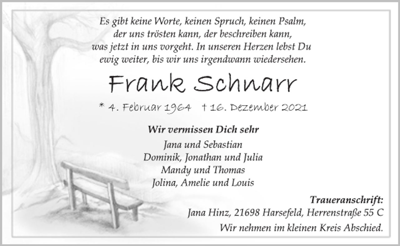 <p>Es gibt keine Worte, keinen Spruch, keinen Psalm,<br />der uns trösten kann, der beschreiben kann,<br />was jetzt in uns vorgeht. In unseren Herzen lebst Du<br />ewig weiter, bis wir uns irgendwann wiedersehen.<br />Frank Schnarr<br />*4. Februar 1964 t 16. Dezember 2021<br />Wir vermissen Dich sehr<br />Jana und Sebastian<br />Dominik, Jonathan und Julia<br />Mandy und Thomas<br />Jolina, Amelie und Louis<br />Traueranschrift:<br />Jana Hinz, 21698 Harsefeld, Herrenstraße 55 C<br />Wir nehmen im kleinen Kreis Abschied.</p>