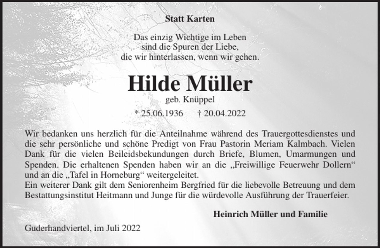 <p>Statt Karten<br />Das einzig Wichtige im Leben<br />sind die Spuren der Liebe,<br />die wir hinterlassen, wenn wir gehen.<br />Hilde Müller<br />geb. Knüppel<br />* 25.06.1936 † 20.04.2022<br />Wir bedanken uns herzlich für die Anteilnahme während des Trauergottesdienstes und<br />die sehr persönliche und schöne Predigt von Frau Pastorin Meriam Kalmbach. Vielen<br />Dank für die vielen Beileidsbekundungen durch Briefe, Blumen, Umarmungen und<br />Spenden. Die erhaltenen Spenden haben wir an die „Freiwillige Feuerwehr Dollern“<br />und an die „Tafel in Horneburg“ weitergeleitet.<br />Ein weiterer Dank gilt dem Seniorenheim Bergfried für die liebevolle Betreuung und dem<br />Bestattungsinstitut Heitmann und Junge für die würdevolle Ausführung der Trauerfeier.</p><p>Heinrich Müller und Familie</p><p>Guderhandviertel, im Juli 2022</p>