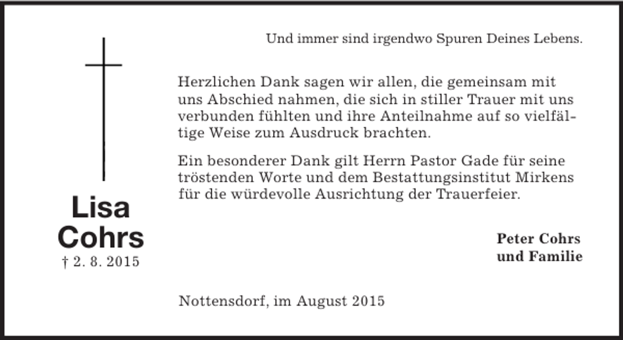 <p>Lisa<br />Cohrs<br />† 2. 8. 2015<br />Und immer sind irgendwo Spuren Deines Lebens.<br />Herzlichen Dank sagen wir allen, die gemeinsam mit uns Abschied nahmen, die sich in stiller Trauer mit uns verbunden fühlten und ihre Anteilnahme auf so vielfältige Weise zum Ausdruck brachten.<br />Ein besonderer Dank gilt Herrn Pastor Gade für seine tröstenden Worte und dem Bestattungsinstitut Mirkens für die würdevolle Ausrichtung der Trauerfeier.<br />Peter Cohrs<br />und Familie<br />Nottensdorf, im August 2015</p>