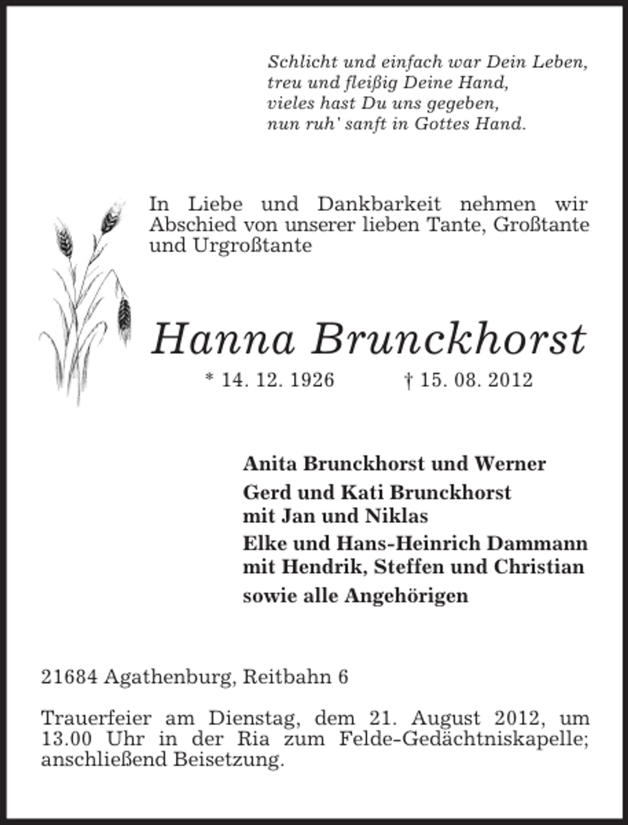 <p>Schlicht und einfach war Dein Leben,<br />treu und fleißig Deine Hand,<br />vieles hast Du uns gegeben,<br />nun ruh' sanft in Gottes Hand.</p><p>In Liebe und Dankbarkeit nehmen wir<br />Abschied von unserer lieben Tante, Großtante<br />und Urgroßtante</p><p>Hanna Brunckhorst<br />* 14. 12. 1926</p><p>† 15. 08. 2012</p><p>Anita Brunckhorst und Werner<br />Gerd und Kati Brunckhorst<br />mit Jan und Niklas<br />Elke und Hans-Heinrich Dammann<br />mit Hendrik, Steffen und Christian<br />sowie alle Angehörigen</p><p>21684 Agathenburg, Reitbahn 6<br />Trauerfeier am Dienstag, dem 21. August 2012, um<br />13.00 Uhr in der Ria zum Felde-Gedächtniskapelle;<br />anschließend Beisetzung.</p>