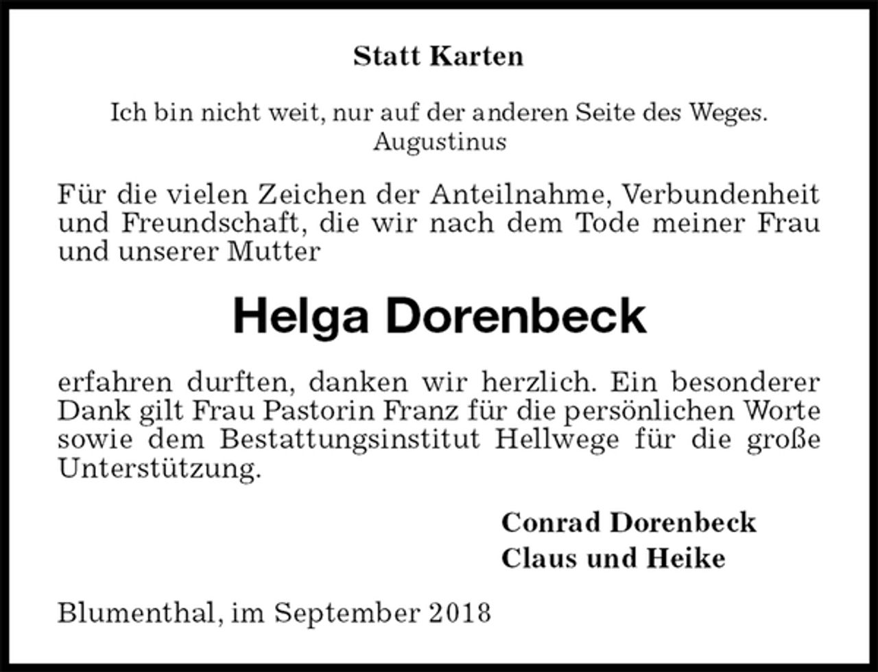 <p>Statt Karten<br />Ich bin nicht weit, nur auf der anderen Seite des Weges.<br />Augustinus<br />Für die vielen Zeichen der Anteilnahme, Verbundenheit und Freundschaft, die wir nach dem Tode meiner Frau und unserer Mutter<br />Helga Dorenbeck<br />erfahren durften, danken wir herzlich. Ein besonderer Dank gilt Frau Pastorin Franz für die persönlichen Worte<br />sowie dem Bestattungsinstitut Hellwege für die große Unterstützung.<br />Conrad Dorenbeck<br />Claus und Heike<br />Blumenthal, im September 2018</p>