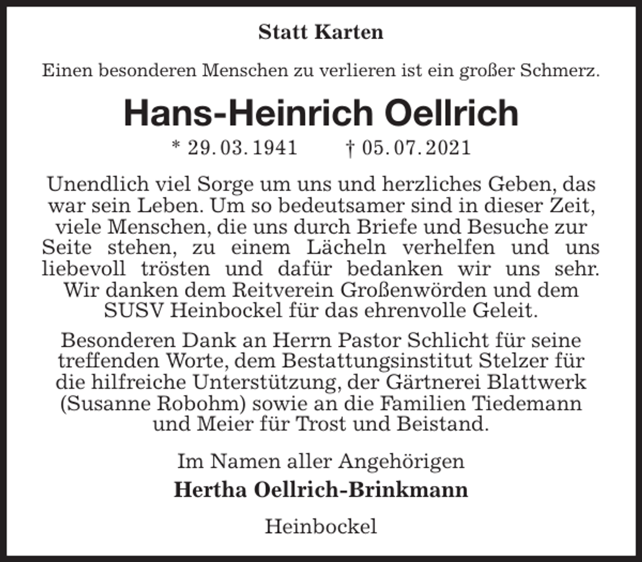 <p>Statt Karten<br />Einen besonderen Menschen zu verlieren ist ein großer Schmerz.<br />Hans-Heinrich Oellrich<br />* 29. 03. 1941 † 05. 07. 2021<br />Unendlich viel Sorge um uns und herzliches Geben, das war sein Leben. Um so bedeutsamer sind in dieser Zeit, viele Menschen, die uns durch Briefe und Besuche zur Seite stehen, zu einem Lächeln verhelfen und uns<br />liebevoll trösten und dafür bedanken wir uns sehr.<br />Wir danken dem Reitverein Großenwörden und dem SUSV Heinbockel für das ehrenvolle Geleit.<br />Besonderen Dank an Herrn Pastor Schlicht für seine treffenden Worte, dem Bestattungsinstitut Stelzer für die hilfreiche Unterstützung, der Gärtnerei Blattwerk (Susanne Robohm) sowie an die Familien Tiedemann und Meier für Trost und Beistand.<br />Im Namen aller Angehörigen<br />Hertha Oellrich-Brinkmann<br />Heinbockel</p>