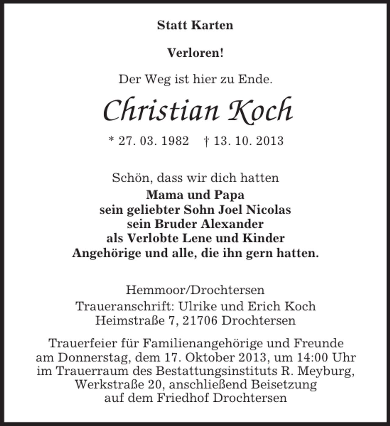 <p>Statt Karten<br />Verloren!<br />Der Weg ist hier zu Ende.</p>
<p>Christian Koch<br />* 27. 03. 1982</p>
<p>† 13. 10. 2013</p>
<p>Schön, dass wir dich hatten<br />Mama und Papa<br />sein geliebter Sohn Joel Nicolas<br />sein Bruder Alexander<br />als Verlobte Lene und Kinder<br />Angehörige und alle, die ihn gern hatten.<br />Hemmoor/Drochtersen<br />Traueranschrift: Ulrike und Erich Koch<br />Heimstraße 7, 21706 Drochtersen<br />Trauerfeier für Familienangehörige und Freunde<br />am Donnerstag, dem 17. Oktober 2013, um 14:00 Uhr<br />im Trauerraum des Bestattungsinstituts R. Meyburg,<br />Werkstraße 20, anschließend Beisetzung<br />auf dem Friedhof Drochtersen</p>