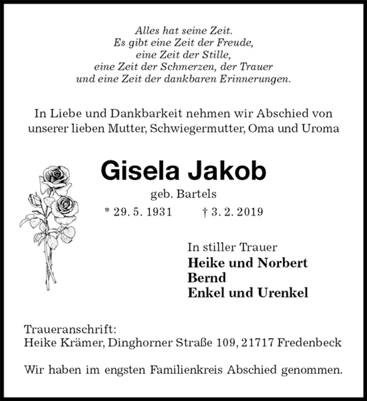 <p>Alles hat seine Zeit.<br />Es gibt eine Zeit der Freude,<br />eine Zeit der Stille,<br />eine Zeit der Schmerzen, der Trauer<br />und eine Zeit der dankbaren Erinnerungen.<br />In Liebe und Dankbarkeit nehmen wir Abschied von unserer lieben Mutter, Schwiegermutter, Oma und Uroma<br />Gisela Jakob<br />geb. Bartels<br />* 29. 5. 1931 † 3. 2. 2019<br />In stiller Trauer<br />Heike und Norbert<br />Bernd<br />Enkel und Urenkel<br />Traueranschrift:<br />Heike Krämer, Dinghorner Straße 109, 21717 Fredenbeck<br />Wir haben im engsten Familienkreis Abschied genommen.</p>
