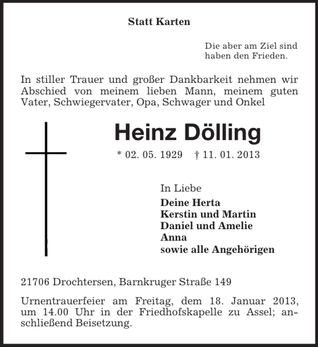 <p>Statt Karten<br />Die aber am Ziel sind<br />haben den Frieden.</p><p>In stiller Trauer und großer Dankbarkeit nehmen wir<br />Abschied von meinem lieben Mann, meinem guten<br />Vater, Schwiegervater, Opa, Schwager und Onkel</p><p>Heinz Dölling<br />* 02. 05. 1929</p><p>† 11. 01. 2013</p><p>In Liebe<br />Deine Herta<br />Kerstin und Martin<br />Daniel und Amelie<br />Anna<br />sowie alle Angehörigen<br />21706 Drochtersen, Barnkruger Straße 149<br />Urnentrauerfeier am Freitag, dem 18. Januar 2013,<br />um 14.00 Uhr in der Friedhofskapelle zu Assel; anschließend Beisetzung.</p>