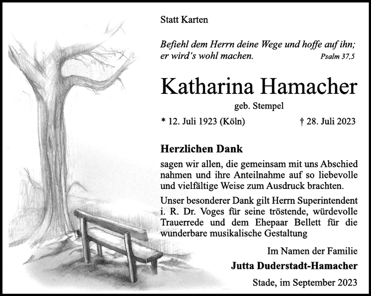 <p>Statt Karten<br />Befiehl dem Herrn deine Wege und hoffe auf ihn;<br />er wird's wohl machen. Psalm 37,5<br />Katharina Hamacher<br />geb. Stempel<br />* 12. Juli 1923 (Köln) † 28. Juli 2023<br />Herzlichen Dank<br />sagen wir allen, die gemeinsam mit uns Abschied<br />nahmen und ihre Anteilnahme auf so liebevolle<br />und vielfältige Weise zum Ausdruck brachten.<br />Unser besonderer Dank gilt Herrn Superintendent<br />i. R. Dr. Voges für seine tröstende, würdevolle<br />Trauerrede und dem Ehepaar Bellett für die<br />wunderbare musikalische Gestaltung<br />Im Namen der Familie<br />Jutta Duderstadt-Hamacher<br />Stade, im September 2023</p>