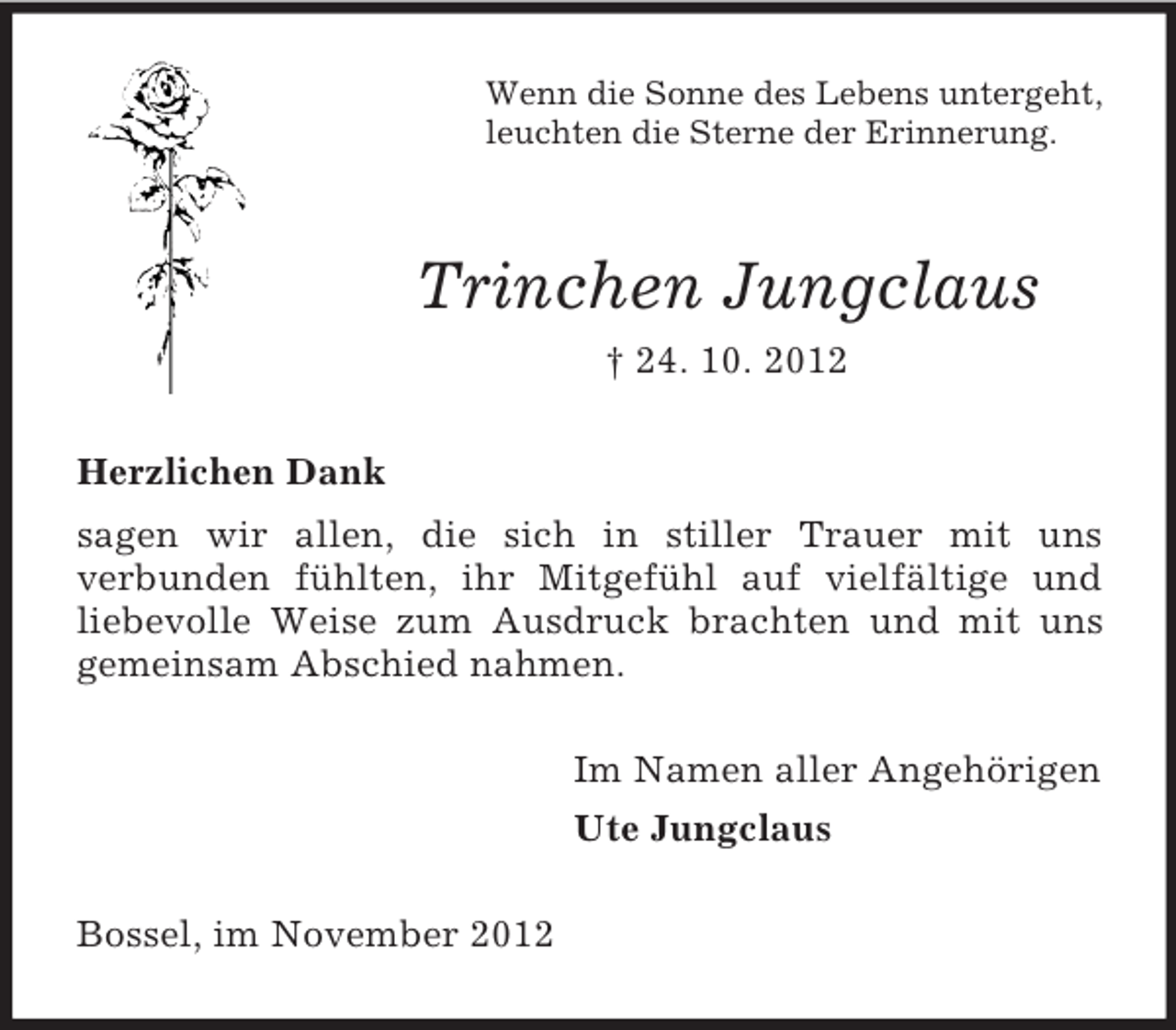 <p>Wenn die Sonne des Lebens untergeht,<br />leuchten die Sterne der Erinnerung.</p><p>Trinchen Jungclaus<br />† 24. 10. 2012<br />Herzlichen Dank<br />sagen wir allen, die sich in stiller Trauer mit uns<br />verbunden fühlten, ihr Mitgefühl auf vielfältige und<br />liebevolle Weise zum Ausdruck brachten und mit uns<br />gemeinsam Abschied nahmen.<br />Im Namen aller Angehörigen<br />Ute Jungclaus<br />Bossel, im November 2012</p>
