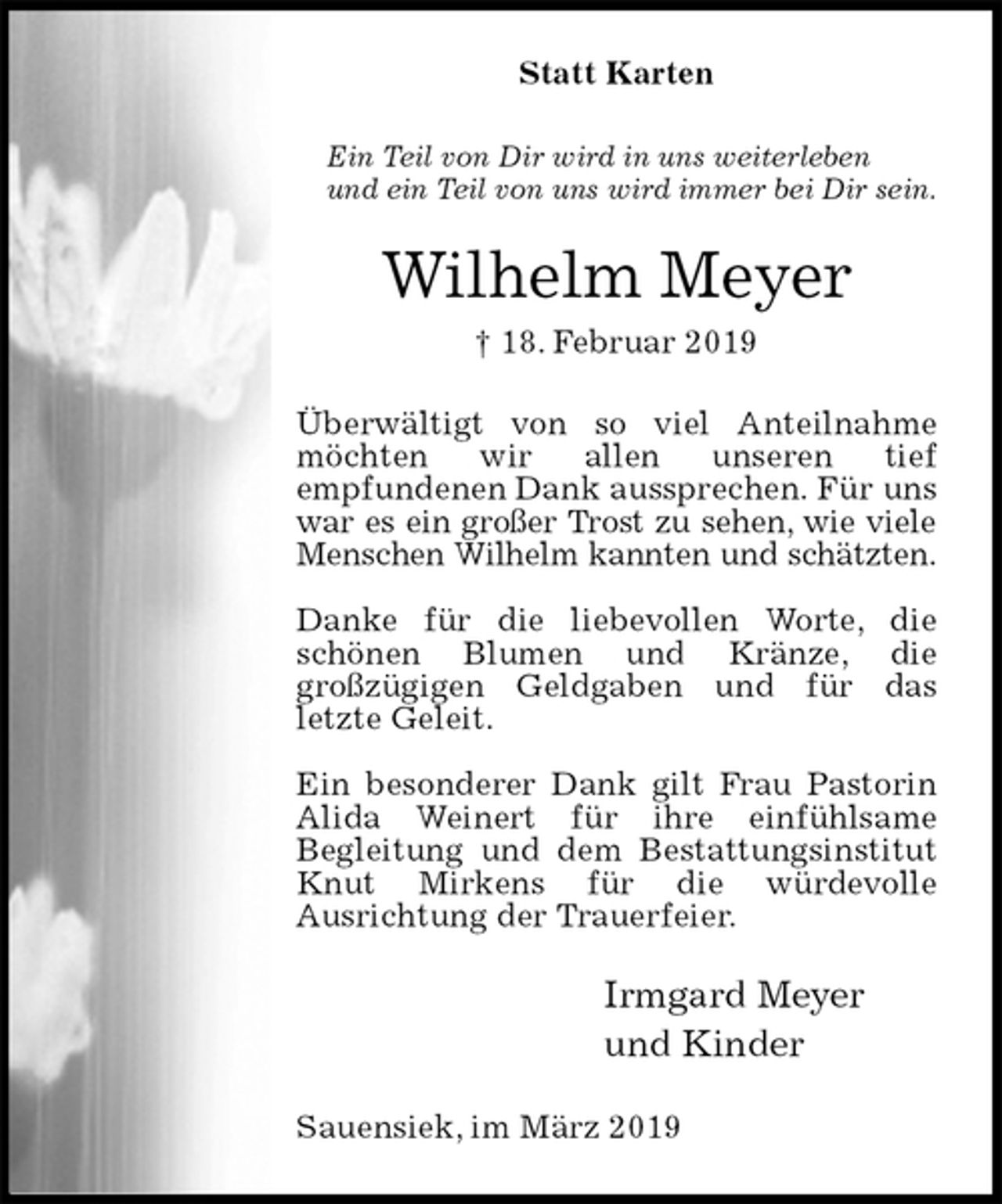 <p>Statt Karten<br />Ein Teil von Dir wird in uns weiterleben<br />und ein Teil von uns wird immer bei Dir sein.<br />Wilhelm Meyer<br />† 18. Februar 2019<br />Überwältigt von so viel Anteilnahme möchten wir allen unseren tief<br />empfundenen Dank aussprechen. Für uns<br />war es ein großer Trost zu sehen, wie viele<br />Menschen Wilhelm kannten und schätzten.</p><p>Danke für die liebevollen Worte, die<br />schönen Blumen und Kränze, die<br />großzügigen Geldgaben und für das<br />letzte Geleit.</p><p>Ein besonderer Dank gilt Frau Pastorin<br />Alida Weinert für ihre einfühlsame<br />Begleitung und dem Bestattungsinstitut<br />Knut Mirkens für die würdevolle<br />Ausrichtung der Trauerfeier.<br />Irmgard Meyer<br />und Kinder<br />Sauensiek, im März 2019</p>