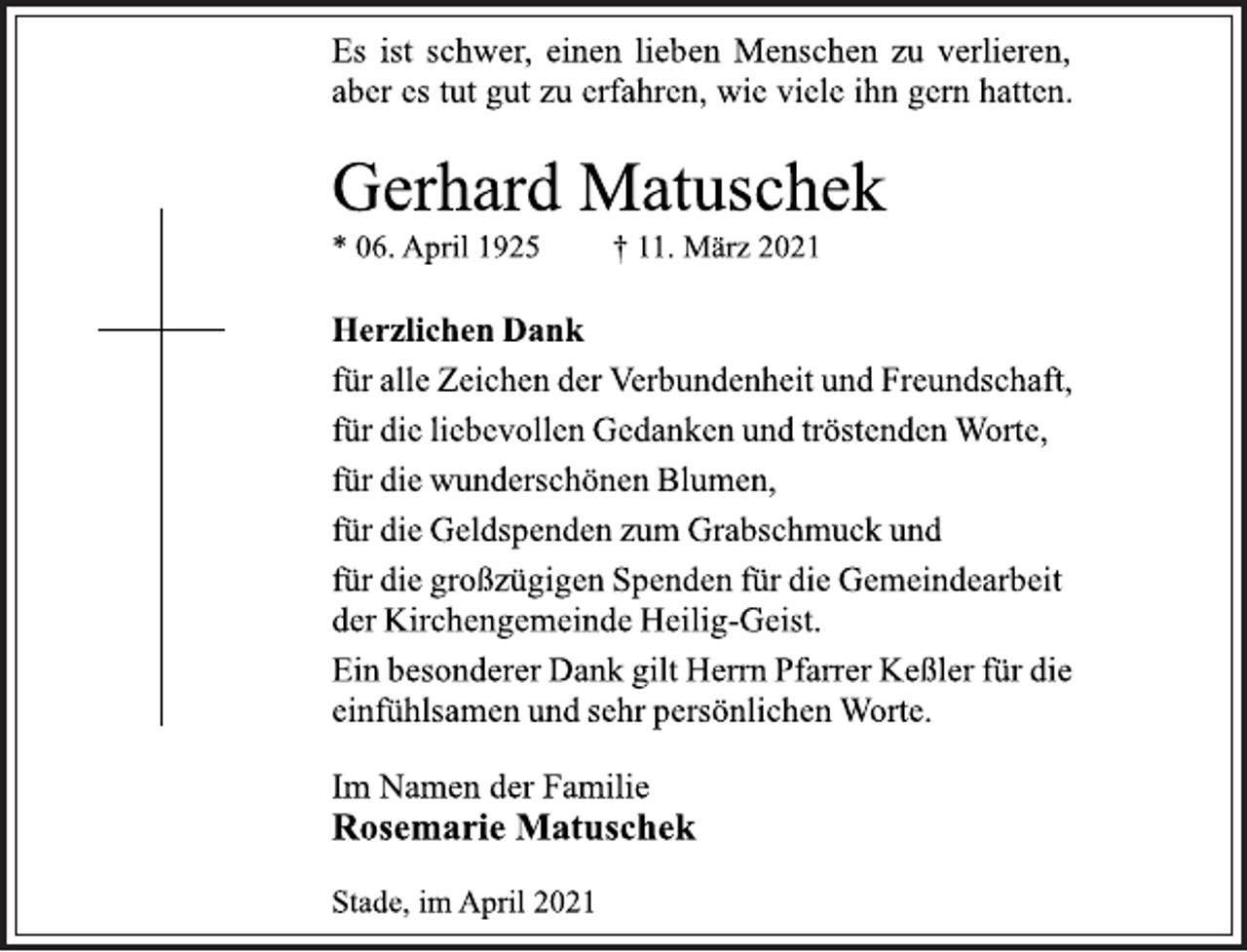 <p>Es ist schwer, einen lieben Menschen zu verlieren,<br />aber es tut gut zu erfahren, wie viele ihn gern hatten.<br />Gerhard Matuschek<br />* 06. April 1925 † 11. März 2021<br />Herzlichen Dank<br />für alle Zeichen der Verbundenheit und Freundschaft,<br />für die liebevollen Gedanken und tröstenden Worte,<br />für die wunderschönen Blumen,<br />für die Geldspenden zum Grabschmuck und<br />für die großzügigen Spenden für die Gemeindearbeit<br />der Kirchengemeinde Heilig-Geist.<br />Ein besonderer Dank gilt Herrn Pfarrer Keßler für die<br />einfühlsamen und sehr persönlichen Worte.<br />Im Namen der Familie<br />Rosemarie Matuschek<br />Stade, im April 2021</p>