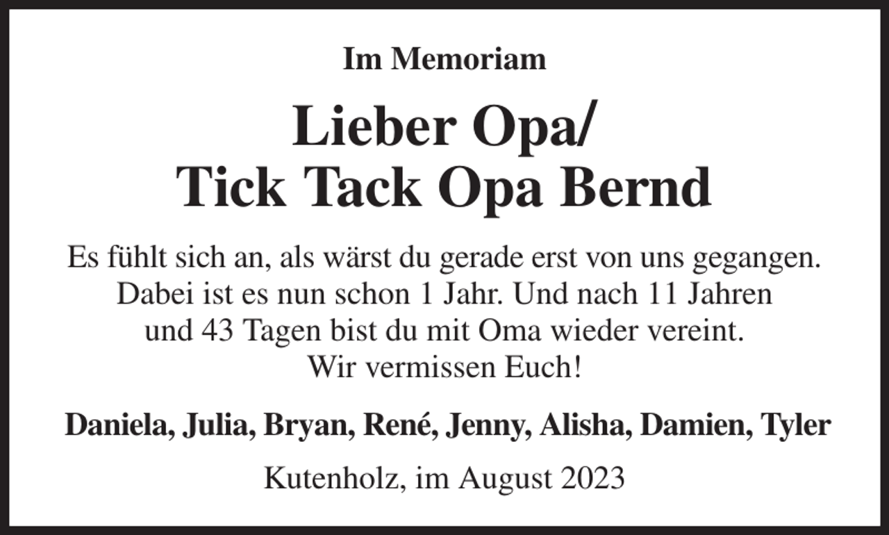 <p>Im Memoriam<br />Lieber Opa/<br />Tick Tack Opa Bernd<br />Es fühlt sich an, als wärst du gerade erst von uns gegangen. Dabei ist es nun schon 1 Jahr. Und nach 11 Jahren<br />und 43 Tagen bist du mit Oma wieder vereint.<br />Wir vermissen Euch!<br />Daniela, Julia, Bryan, René, Jenny, Alisha, Damien, Tyler<br />Kutenholz, im August 2023</p>