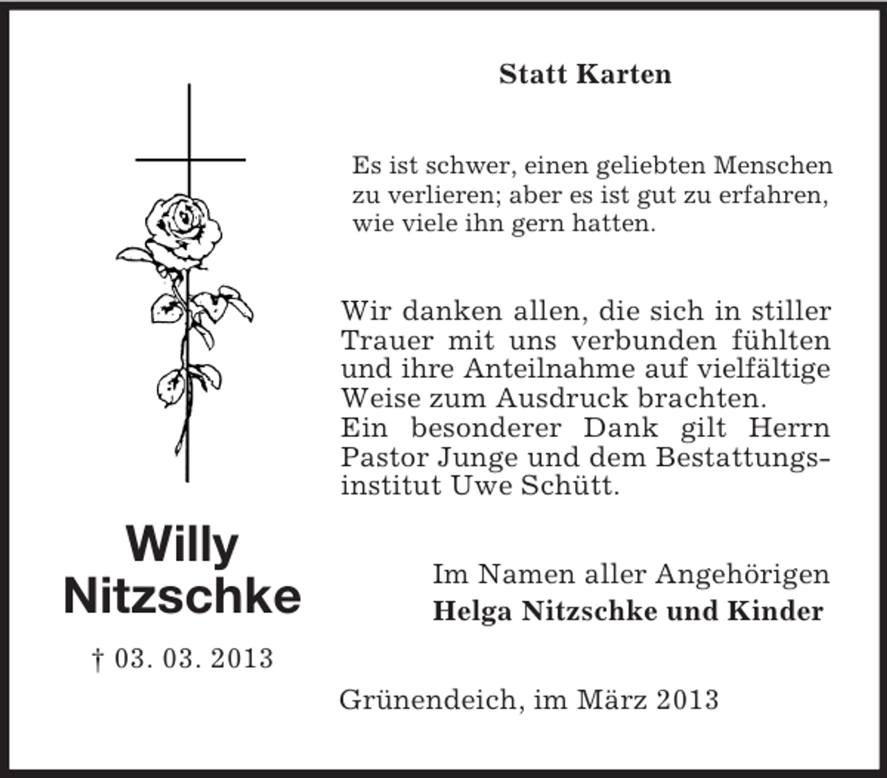 <p>Statt Karten<br />Es ist schwer, einen geliebten Menschen<br />zu verlieren; aber es ist gut zu erfahren,<br />wie viele ihn gern hatten.</p><p>Wir danken allen, die sich in stiller<br />Trauer mit uns verbunden fühlten<br />und ihre Anteilnahme auf vielfältige<br />Weise zum Ausdruck brachten.<br />Ein besonderer Dank gilt Herrn<br />Pastor Junge und dem Bestattungsinstitut Uwe Schütt.</p><p>Willy<br />Nitzschke</p><p>Im Namen aller Angehörigen<br />Helga Nitzschke und Kinder</p><p>† 03. 03. 2013<br />Grünendeich, im März 2013</p>