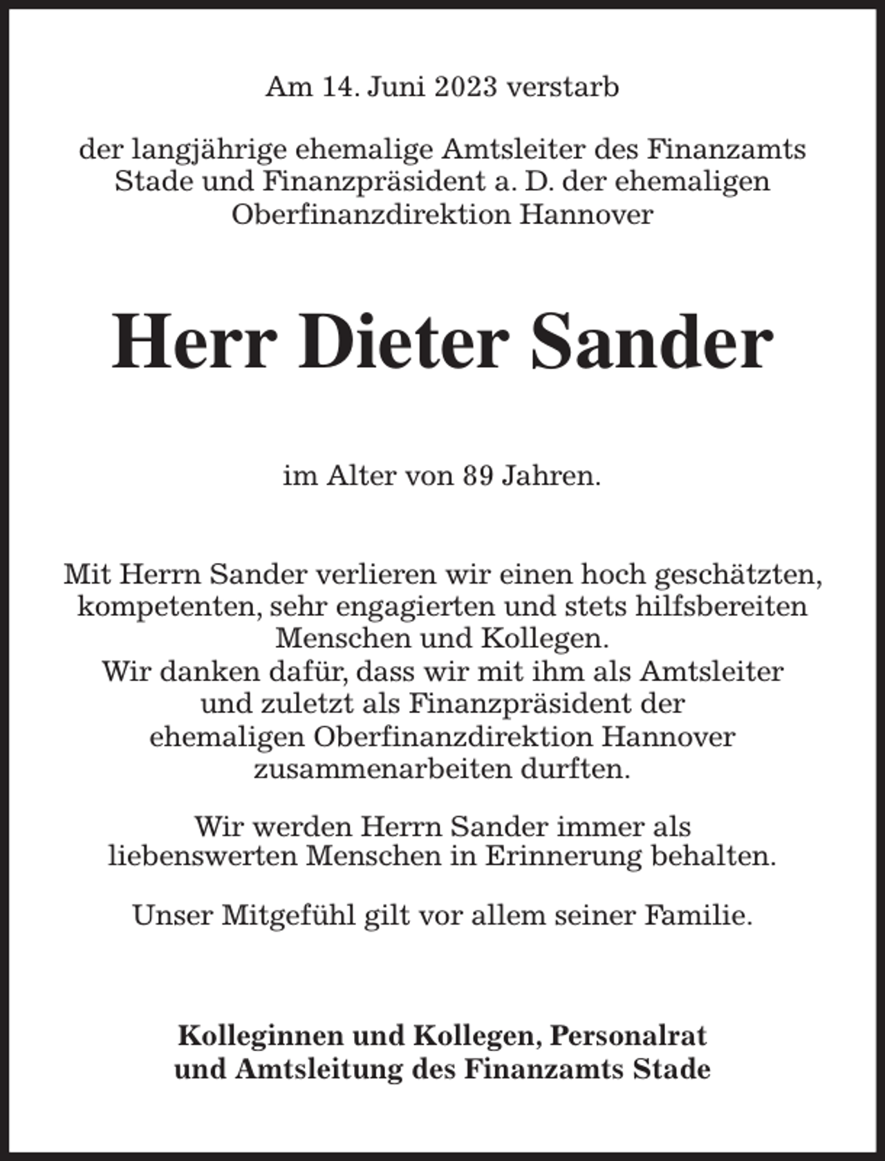 <p>Am 14. Juni 2023 verstarb</p><p>der langjährige ehemalige Amtsleiter des Finanzamts Stade und Finanzpräsident a. D. der ehemaligen<br />Oberfinanzdirektion Hannover<br />Herr Dieter Sander<br />im Alter von 89 Jahren.</p><p>Mit Herrn Sander verlieren wir einen hoch geschätzten, kompetenten, sehr engagierten und stets hilfsbereiten Menschen und Kollegen.<br />Wir danken dafür, dass wir mit ihm als Amtsleiter<br />und zuletzt als Finanzpräsident der<br />ehemaligen Oberfinanzdirektion Hannover<br />zusammenarbeiten durften.</p><p>Wir werden Herrn Sander immer als<br />liebenswerten Menschen in Erinnerung behalten.</p><p>Unser Mitgefühl gilt vor allem seiner Familie.<br />Kolleginnen und Kollegen, Personalrat<br />und Amtsleitung des Finanzamts Stade</p>