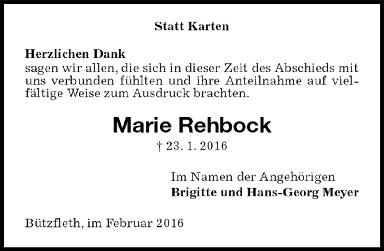 <p>Statt Karten<br />Herzlichen Dank<br />sagen wir allen, die sich in dieser Zeit des Abschieds mit uns verbunden fühlten und ihre Anteilnahme auf vielfältige Weise zum Ausdruck brachten.<br />Marie Rehbock<br />† 23. 1. 2016<br />Im Namen der Angehörigen<br />Brigitte und Hans-Georg Meyer<br />Bützfleth, im Februar 2016</p>